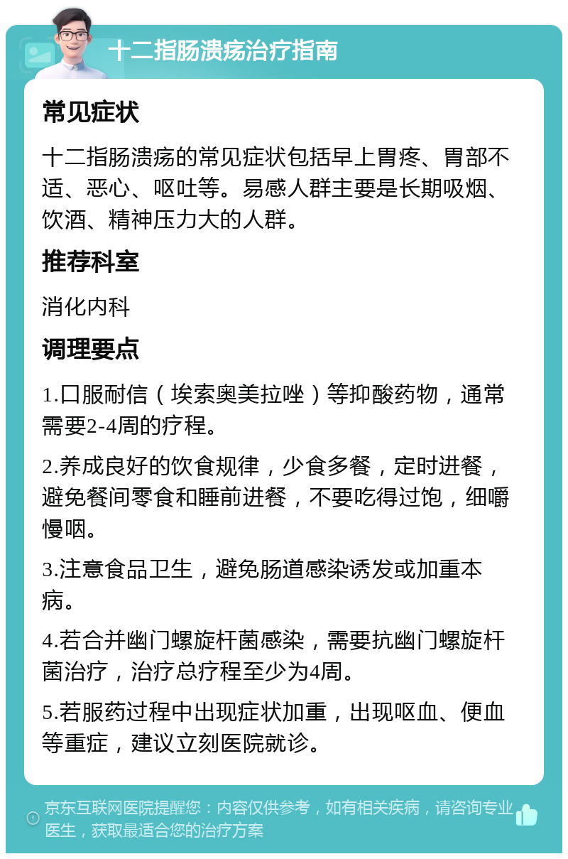 十二指肠溃疡治疗指南 常见症状 十二指肠溃疡的常见症状包括早上胃疼、胃部不适、恶心、呕吐等。易感人群主要是长期吸烟、饮酒、精神压力大的人群。 推荐科室 消化内科 调理要点 1.口服耐信（埃索奥美拉唑）等抑酸药物，通常需要2-4周的疗程。 2.养成良好的饮食规律，少食多餐，定时进餐，避免餐间零食和睡前进餐，不要吃得过饱，细嚼慢咽。 3.注意食品卫生，避免肠道感染诱发或加重本病。 4.若合并幽门螺旋杆菌感染，需要抗幽门螺旋杆菌治疗，治疗总疗程至少为4周。 5.若服药过程中出现症状加重，出现呕血、便血等重症，建议立刻医院就诊。