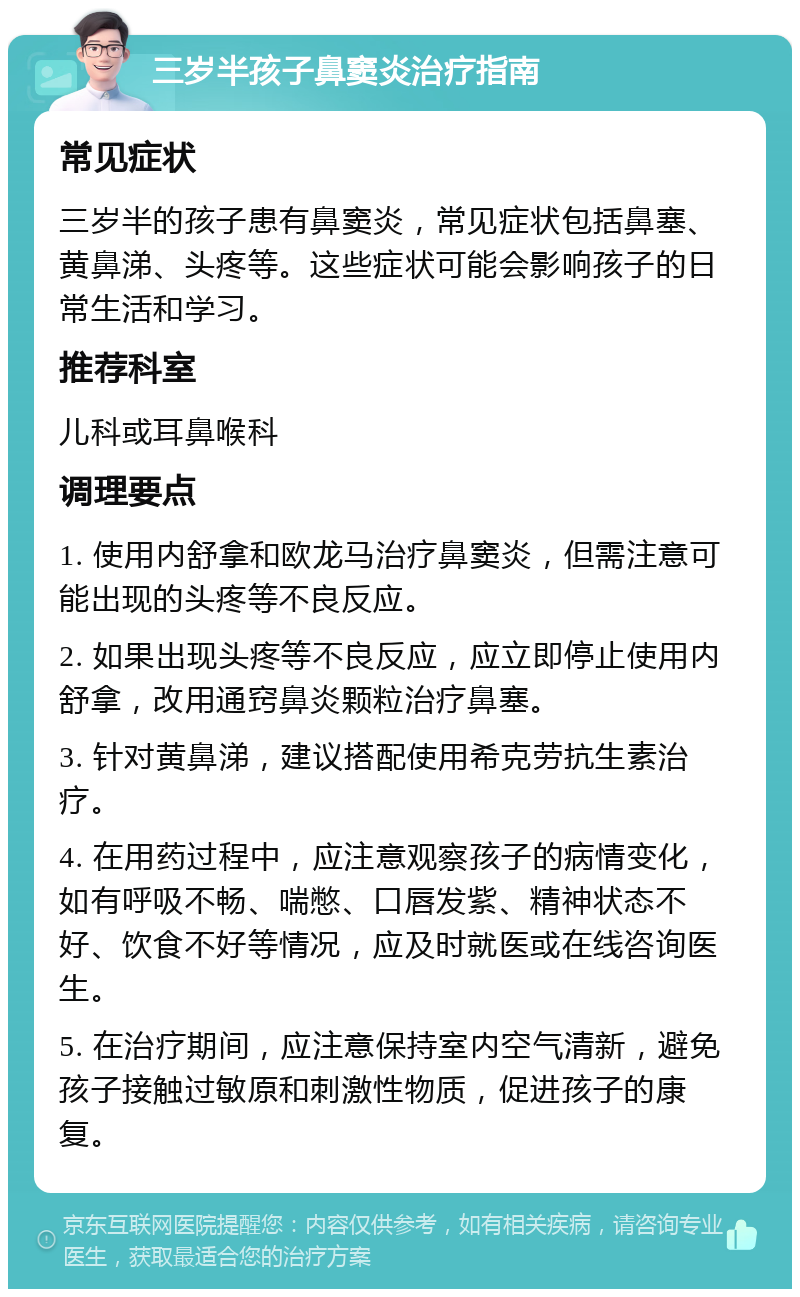 三岁半孩子鼻窦炎治疗指南 常见症状 三岁半的孩子患有鼻窦炎，常见症状包括鼻塞、黄鼻涕、头疼等。这些症状可能会影响孩子的日常生活和学习。 推荐科室 儿科或耳鼻喉科 调理要点 1. 使用内舒拿和欧龙马治疗鼻窦炎，但需注意可能出现的头疼等不良反应。 2. 如果出现头疼等不良反应，应立即停止使用内舒拿，改用通窍鼻炎颗粒治疗鼻塞。 3. 针对黄鼻涕，建议搭配使用希克劳抗生素治疗。 4. 在用药过程中，应注意观察孩子的病情变化，如有呼吸不畅、喘憋、口唇发紫、精神状态不好、饮食不好等情况，应及时就医或在线咨询医生。 5. 在治疗期间，应注意保持室内空气清新，避免孩子接触过敏原和刺激性物质，促进孩子的康复。