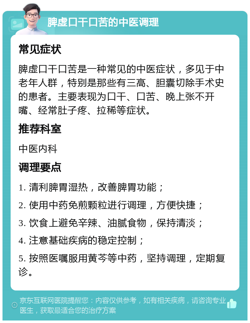 脾虚口干口苦的中医调理 常见症状 脾虚口干口苦是一种常见的中医症状，多见于中老年人群，特别是那些有三高、胆囊切除手术史的患者。主要表现为口干、口苦、晚上张不开嘴、经常肚子疼、拉稀等症状。 推荐科室 中医内科 调理要点 1. 清利脾胃湿热，改善脾胃功能； 2. 使用中药免煎颗粒进行调理，方便快捷； 3. 饮食上避免辛辣、油腻食物，保持清淡； 4. 注意基础疾病的稳定控制； 5. 按照医嘱服用黄芩等中药，坚持调理，定期复诊。