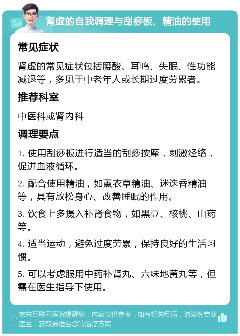 肾虚的自我调理与刮痧板、精油的使用 常见症状 肾虚的常见症状包括腰酸、耳鸣、失眠、性功能减退等，多见于中老年人或长期过度劳累者。 推荐科室 中医科或肾内科 调理要点 1. 使用刮痧板进行适当的刮痧按摩，刺激经络，促进血液循环。 2. 配合使用精油，如薰衣草精油、迷迭香精油等，具有放松身心、改善睡眠的作用。 3. 饮食上多摄入补肾食物，如黑豆、核桃、山药等。 4. 适当运动，避免过度劳累，保持良好的生活习惯。 5. 可以考虑服用中药补肾丸、六味地黄丸等，但需在医生指导下使用。