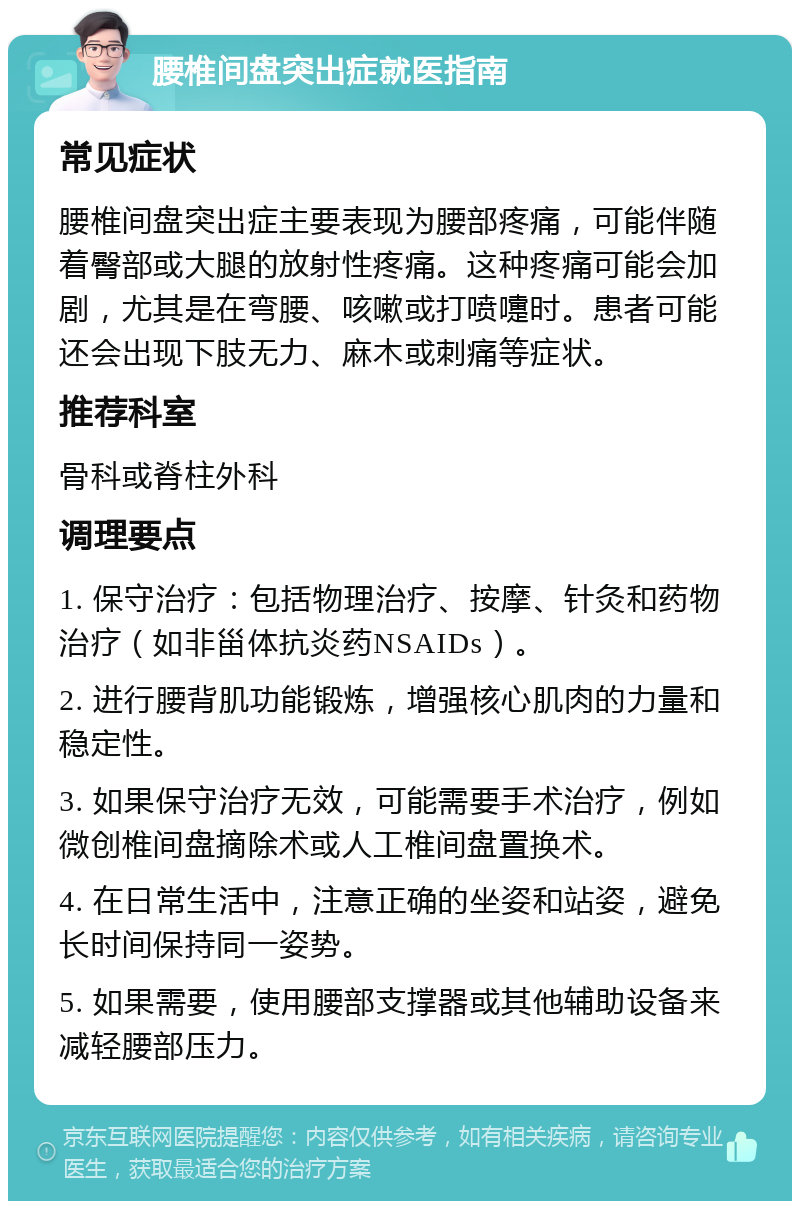 腰椎间盘突出症就医指南 常见症状 腰椎间盘突出症主要表现为腰部疼痛，可能伴随着臀部或大腿的放射性疼痛。这种疼痛可能会加剧，尤其是在弯腰、咳嗽或打喷嚏时。患者可能还会出现下肢无力、麻木或刺痛等症状。 推荐科室 骨科或脊柱外科 调理要点 1. 保守治疗：包括物理治疗、按摩、针灸和药物治疗（如非甾体抗炎药NSAIDs）。 2. 进行腰背肌功能锻炼，增强核心肌肉的力量和稳定性。 3. 如果保守治疗无效，可能需要手术治疗，例如微创椎间盘摘除术或人工椎间盘置换术。 4. 在日常生活中，注意正确的坐姿和站姿，避免长时间保持同一姿势。 5. 如果需要，使用腰部支撑器或其他辅助设备来减轻腰部压力。