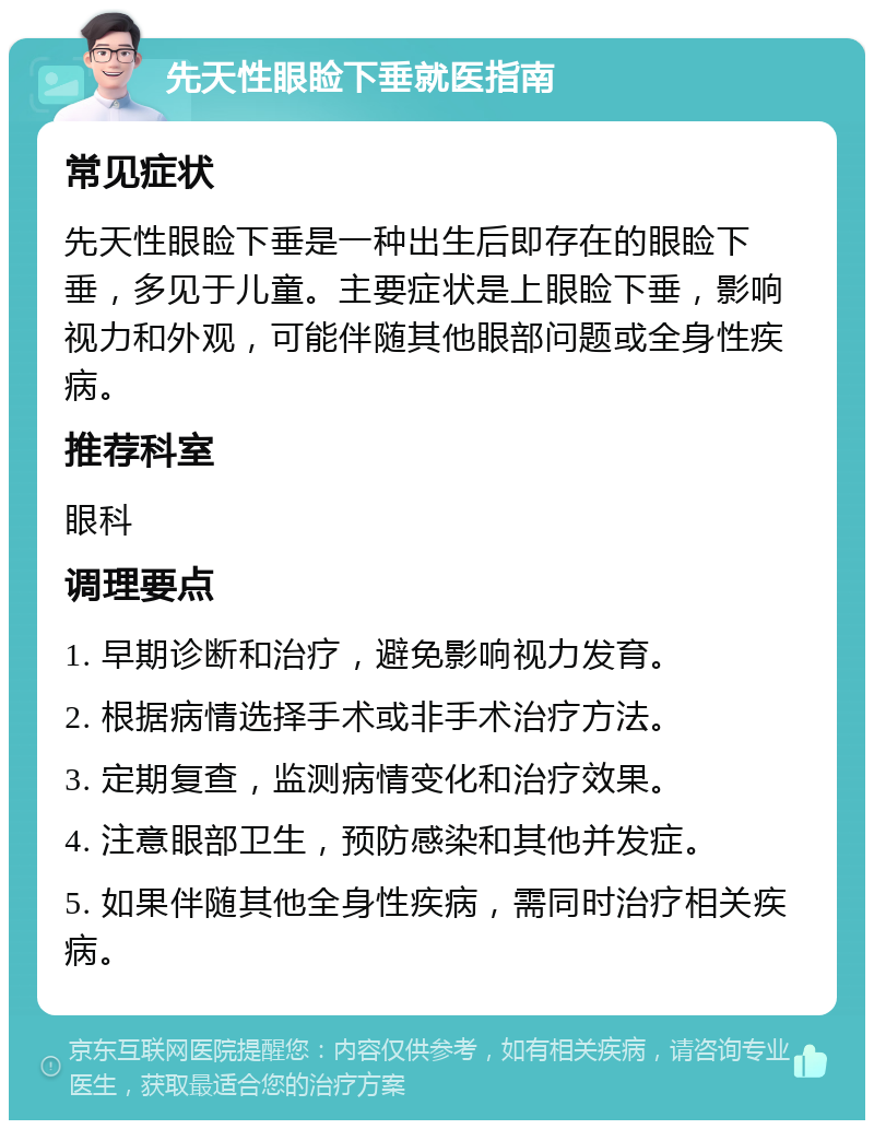 先天性眼睑下垂就医指南 常见症状 先天性眼睑下垂是一种出生后即存在的眼睑下垂，多见于儿童。主要症状是上眼睑下垂，影响视力和外观，可能伴随其他眼部问题或全身性疾病。 推荐科室 眼科 调理要点 1. 早期诊断和治疗，避免影响视力发育。 2. 根据病情选择手术或非手术治疗方法。 3. 定期复查，监测病情变化和治疗效果。 4. 注意眼部卫生，预防感染和其他并发症。 5. 如果伴随其他全身性疾病，需同时治疗相关疾病。