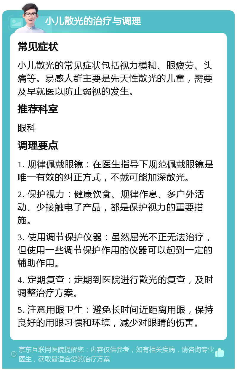 小儿散光的治疗与调理 常见症状 小儿散光的常见症状包括视力模糊、眼疲劳、头痛等。易感人群主要是先天性散光的儿童，需要及早就医以防止弱视的发生。 推荐科室 眼科 调理要点 1. 规律佩戴眼镜：在医生指导下规范佩戴眼镜是唯一有效的纠正方式，不戴可能加深散光。 2. 保护视力：健康饮食、规律作息、多户外活动、少接触电子产品，都是保护视力的重要措施。 3. 使用调节保护仪器：虽然屈光不正无法治疗，但使用一些调节保护作用的仪器可以起到一定的辅助作用。 4. 定期复查：定期到医院进行散光的复查，及时调整治疗方案。 5. 注意用眼卫生：避免长时间近距离用眼，保持良好的用眼习惯和环境，减少对眼睛的伤害。