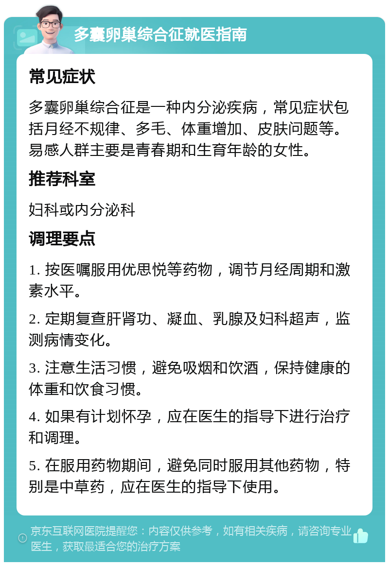 多囊卵巢综合征就医指南 常见症状 多囊卵巢综合征是一种内分泌疾病，常见症状包括月经不规律、多毛、体重增加、皮肤问题等。易感人群主要是青春期和生育年龄的女性。 推荐科室 妇科或内分泌科 调理要点 1. 按医嘱服用优思悦等药物，调节月经周期和激素水平。 2. 定期复查肝肾功、凝血、乳腺及妇科超声，监测病情变化。 3. 注意生活习惯，避免吸烟和饮酒，保持健康的体重和饮食习惯。 4. 如果有计划怀孕，应在医生的指导下进行治疗和调理。 5. 在服用药物期间，避免同时服用其他药物，特别是中草药，应在医生的指导下使用。