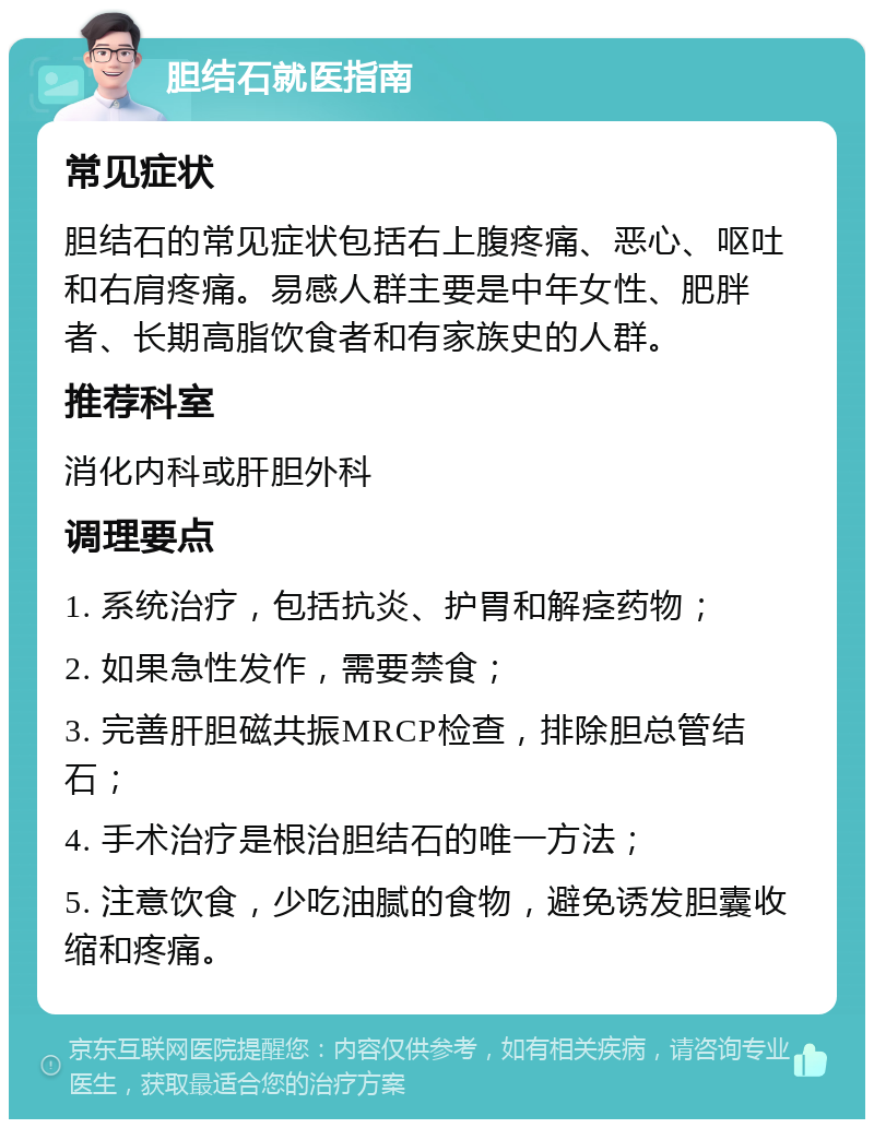 胆结石就医指南 常见症状 胆结石的常见症状包括右上腹疼痛、恶心、呕吐和右肩疼痛。易感人群主要是中年女性、肥胖者、长期高脂饮食者和有家族史的人群。 推荐科室 消化内科或肝胆外科 调理要点 1. 系统治疗，包括抗炎、护胃和解痉药物； 2. 如果急性发作，需要禁食； 3. 完善肝胆磁共振MRCP检查，排除胆总管结石； 4. 手术治疗是根治胆结石的唯一方法； 5. 注意饮食，少吃油腻的食物，避免诱发胆囊收缩和疼痛。