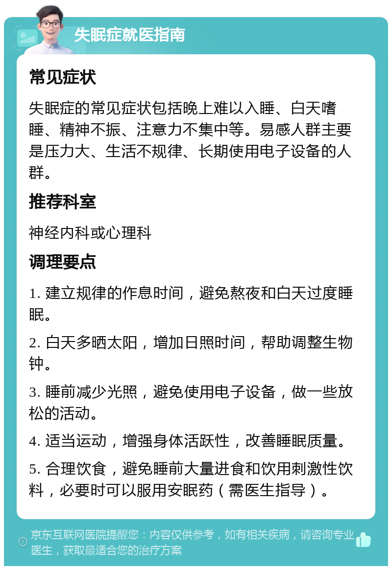 失眠症就医指南 常见症状 失眠症的常见症状包括晚上难以入睡、白天嗜睡、精神不振、注意力不集中等。易感人群主要是压力大、生活不规律、长期使用电子设备的人群。 推荐科室 神经内科或心理科 调理要点 1. 建立规律的作息时间，避免熬夜和白天过度睡眠。 2. 白天多晒太阳，增加日照时间，帮助调整生物钟。 3. 睡前减少光照，避免使用电子设备，做一些放松的活动。 4. 适当运动，增强身体活跃性，改善睡眠质量。 5. 合理饮食，避免睡前大量进食和饮用刺激性饮料，必要时可以服用安眠药（需医生指导）。