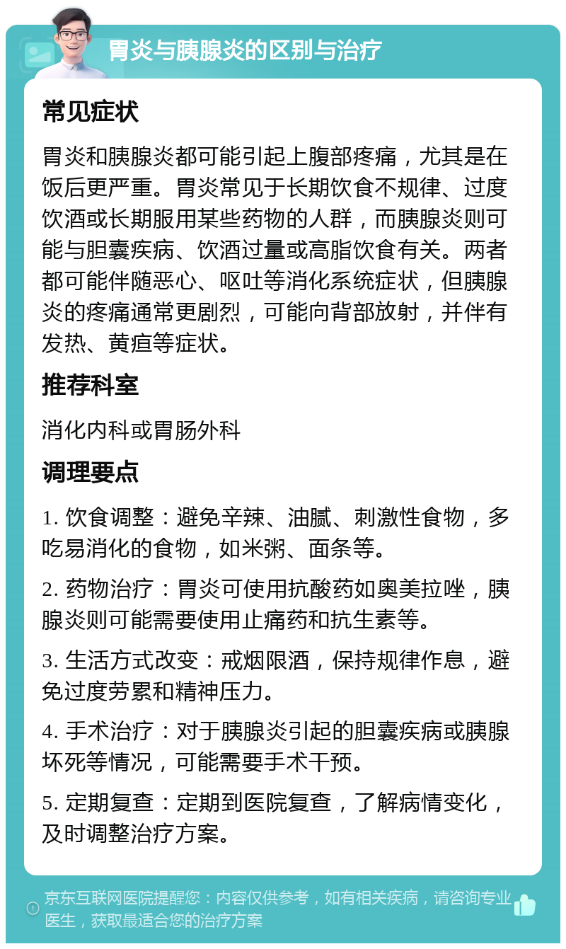 胃炎与胰腺炎的区别与治疗 常见症状 胃炎和胰腺炎都可能引起上腹部疼痛，尤其是在饭后更严重。胃炎常见于长期饮食不规律、过度饮酒或长期服用某些药物的人群，而胰腺炎则可能与胆囊疾病、饮酒过量或高脂饮食有关。两者都可能伴随恶心、呕吐等消化系统症状，但胰腺炎的疼痛通常更剧烈，可能向背部放射，并伴有发热、黄疸等症状。 推荐科室 消化内科或胃肠外科 调理要点 1. 饮食调整：避免辛辣、油腻、刺激性食物，多吃易消化的食物，如米粥、面条等。 2. 药物治疗：胃炎可使用抗酸药如奥美拉唑，胰腺炎则可能需要使用止痛药和抗生素等。 3. 生活方式改变：戒烟限酒，保持规律作息，避免过度劳累和精神压力。 4. 手术治疗：对于胰腺炎引起的胆囊疾病或胰腺坏死等情况，可能需要手术干预。 5. 定期复查：定期到医院复查，了解病情变化，及时调整治疗方案。