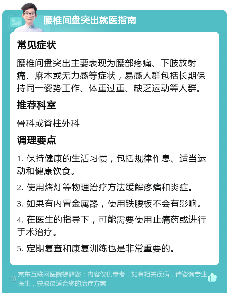 腰椎间盘突出就医指南 常见症状 腰椎间盘突出主要表现为腰部疼痛、下肢放射痛、麻木或无力感等症状，易感人群包括长期保持同一姿势工作、体重过重、缺乏运动等人群。 推荐科室 骨科或脊柱外科 调理要点 1. 保持健康的生活习惯，包括规律作息、适当运动和健康饮食。 2. 使用烤灯等物理治疗方法缓解疼痛和炎症。 3. 如果有内置金属器，使用铁腰板不会有影响。 4. 在医生的指导下，可能需要使用止痛药或进行手术治疗。 5. 定期复查和康复训练也是非常重要的。