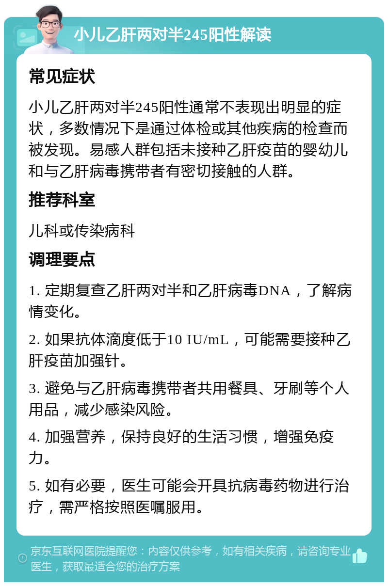 小儿乙肝两对半245阳性解读 常见症状 小儿乙肝两对半245阳性通常不表现出明显的症状，多数情况下是通过体检或其他疾病的检查而被发现。易感人群包括未接种乙肝疫苗的婴幼儿和与乙肝病毒携带者有密切接触的人群。 推荐科室 儿科或传染病科 调理要点 1. 定期复查乙肝两对半和乙肝病毒DNA，了解病情变化。 2. 如果抗体滴度低于10 IU/mL，可能需要接种乙肝疫苗加强针。 3. 避免与乙肝病毒携带者共用餐具、牙刷等个人用品，减少感染风险。 4. 加强营养，保持良好的生活习惯，增强免疫力。 5. 如有必要，医生可能会开具抗病毒药物进行治疗，需严格按照医嘱服用。