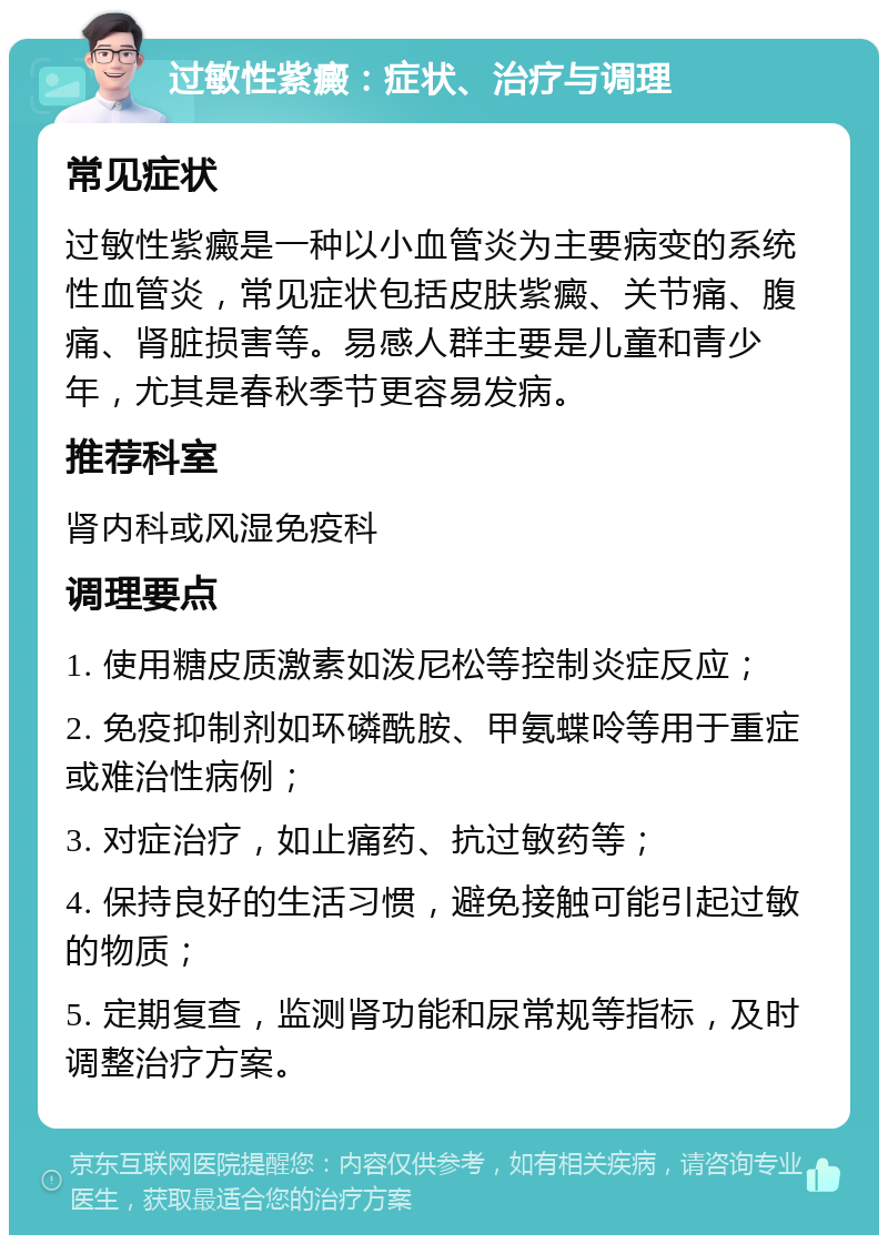 过敏性紫癜：症状、治疗与调理 常见症状 过敏性紫癜是一种以小血管炎为主要病变的系统性血管炎，常见症状包括皮肤紫癜、关节痛、腹痛、肾脏损害等。易感人群主要是儿童和青少年，尤其是春秋季节更容易发病。 推荐科室 肾内科或风湿免疫科 调理要点 1. 使用糖皮质激素如泼尼松等控制炎症反应； 2. 免疫抑制剂如环磷酰胺、甲氨蝶呤等用于重症或难治性病例； 3. 对症治疗，如止痛药、抗过敏药等； 4. 保持良好的生活习惯，避免接触可能引起过敏的物质； 5. 定期复查，监测肾功能和尿常规等指标，及时调整治疗方案。