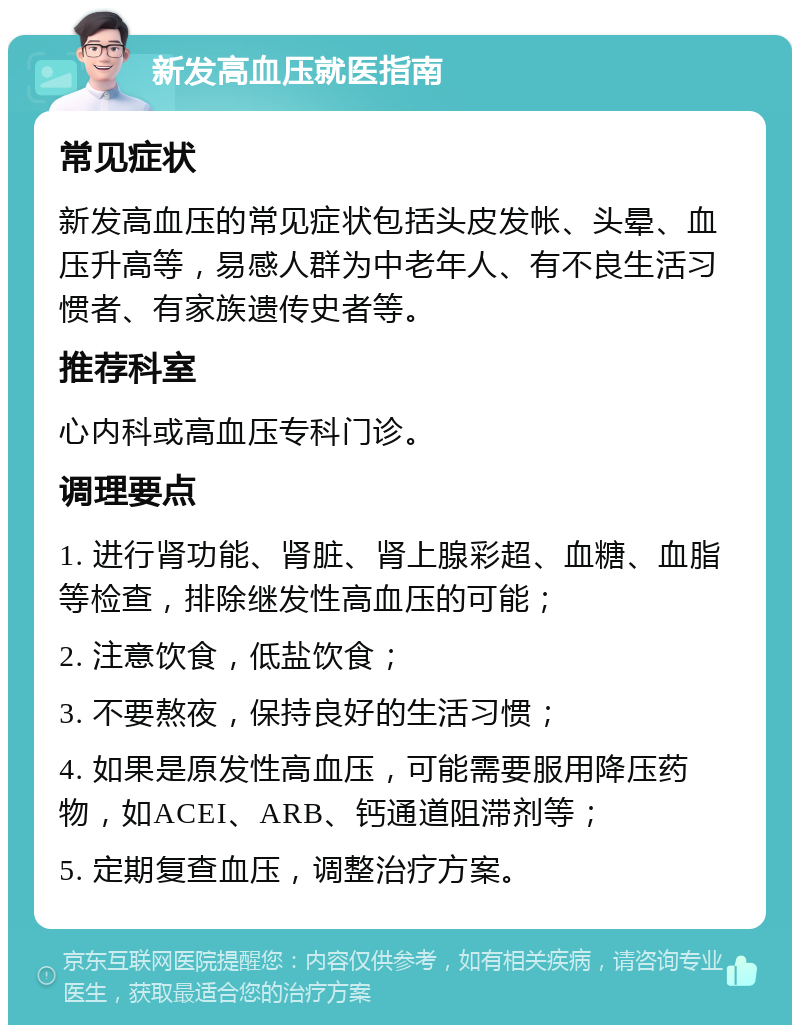 新发高血压就医指南 常见症状 新发高血压的常见症状包括头皮发帐、头晕、血压升高等，易感人群为中老年人、有不良生活习惯者、有家族遗传史者等。 推荐科室 心内科或高血压专科门诊。 调理要点 1. 进行肾功能、肾脏、肾上腺彩超、血糖、血脂等检查，排除继发性高血压的可能； 2. 注意饮食，低盐饮食； 3. 不要熬夜，保持良好的生活习惯； 4. 如果是原发性高血压，可能需要服用降压药物，如ACEI、ARB、钙通道阻滞剂等； 5. 定期复查血压，调整治疗方案。