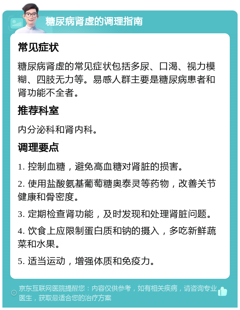 糖尿病肾虚的调理指南 常见症状 糖尿病肾虚的常见症状包括多尿、口渴、视力模糊、四肢无力等。易感人群主要是糖尿病患者和肾功能不全者。 推荐科室 内分泌科和肾内科。 调理要点 1. 控制血糖，避免高血糖对肾脏的损害。 2. 使用盐酸氨基葡萄糖奥泰灵等药物，改善关节健康和骨密度。 3. 定期检查肾功能，及时发现和处理肾脏问题。 4. 饮食上应限制蛋白质和钠的摄入，多吃新鲜蔬菜和水果。 5. 适当运动，增强体质和免疫力。