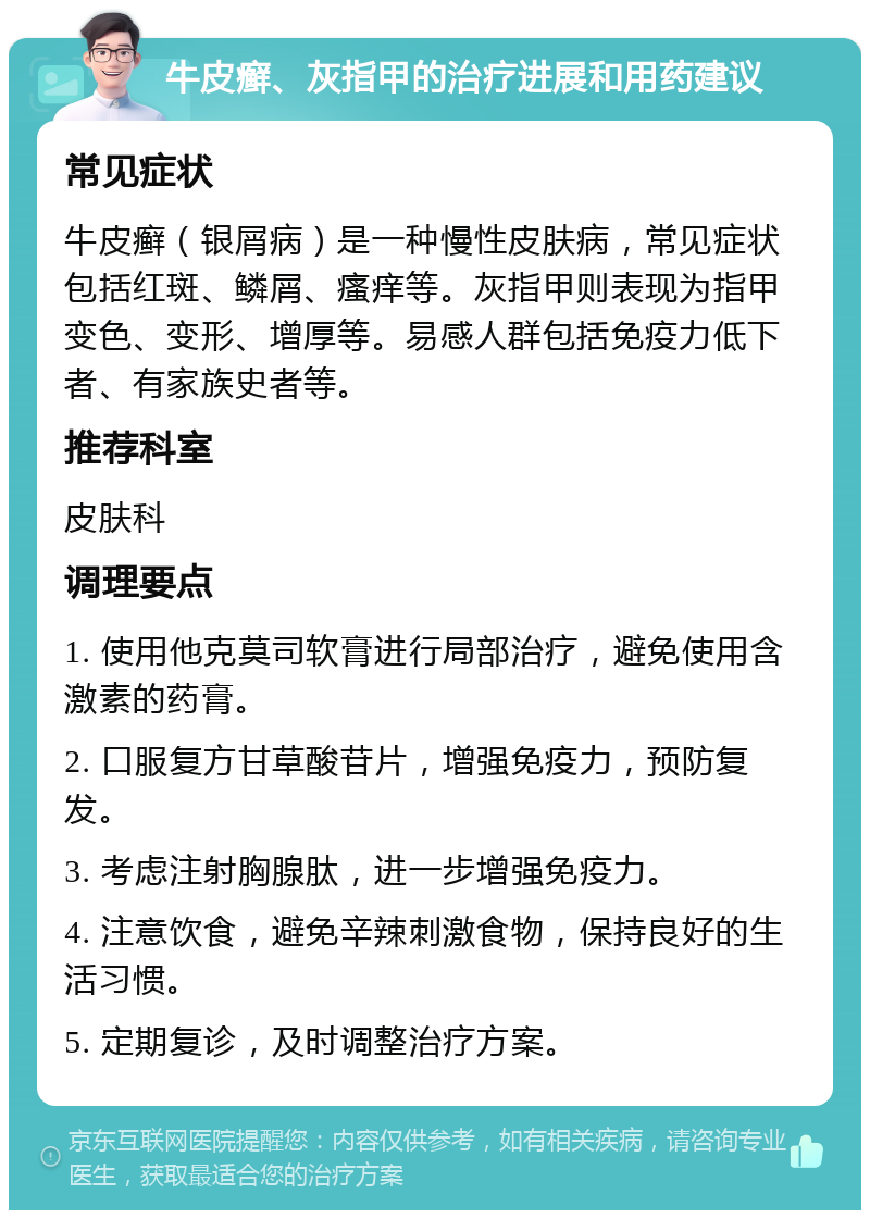 牛皮癣、灰指甲的治疗进展和用药建议 常见症状 牛皮癣（银屑病）是一种慢性皮肤病，常见症状包括红斑、鳞屑、瘙痒等。灰指甲则表现为指甲变色、变形、增厚等。易感人群包括免疫力低下者、有家族史者等。 推荐科室 皮肤科 调理要点 1. 使用他克莫司软膏进行局部治疗，避免使用含激素的药膏。 2. 口服复方甘草酸苷片，增强免疫力，预防复发。 3. 考虑注射胸腺肽，进一步增强免疫力。 4. 注意饮食，避免辛辣刺激食物，保持良好的生活习惯。 5. 定期复诊，及时调整治疗方案。