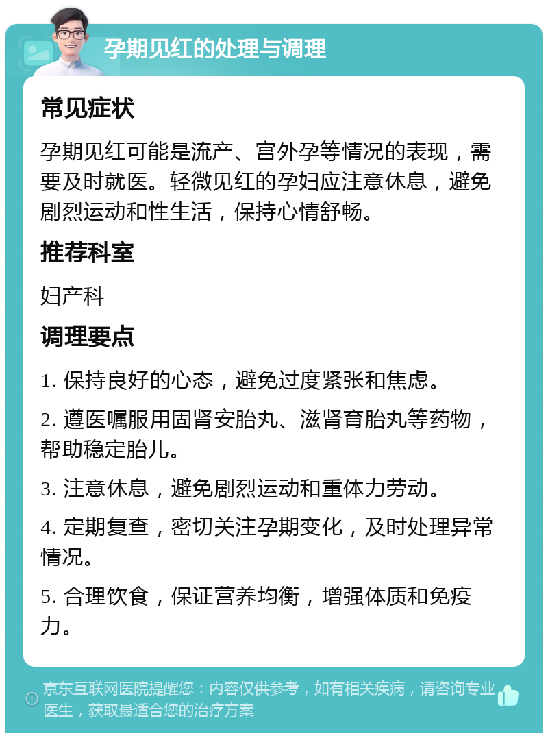 孕期见红的处理与调理 常见症状 孕期见红可能是流产、宫外孕等情况的表现，需要及时就医。轻微见红的孕妇应注意休息，避免剧烈运动和性生活，保持心情舒畅。 推荐科室 妇产科 调理要点 1. 保持良好的心态，避免过度紧张和焦虑。 2. 遵医嘱服用固肾安胎丸、滋肾育胎丸等药物，帮助稳定胎儿。 3. 注意休息，避免剧烈运动和重体力劳动。 4. 定期复查，密切关注孕期变化，及时处理异常情况。 5. 合理饮食，保证营养均衡，增强体质和免疫力。