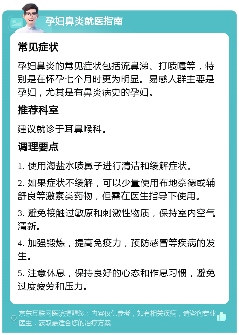 孕妇鼻炎就医指南 常见症状 孕妇鼻炎的常见症状包括流鼻涕、打喷嚏等，特别是在怀孕七个月时更为明显。易感人群主要是孕妇，尤其是有鼻炎病史的孕妇。 推荐科室 建议就诊于耳鼻喉科。 调理要点 1. 使用海盐水喷鼻子进行清洁和缓解症状。 2. 如果症状不缓解，可以少量使用布地奈德或辅舒良等激素类药物，但需在医生指导下使用。 3. 避免接触过敏原和刺激性物质，保持室内空气清新。 4. 加强锻炼，提高免疫力，预防感冒等疾病的发生。 5. 注意休息，保持良好的心态和作息习惯，避免过度疲劳和压力。