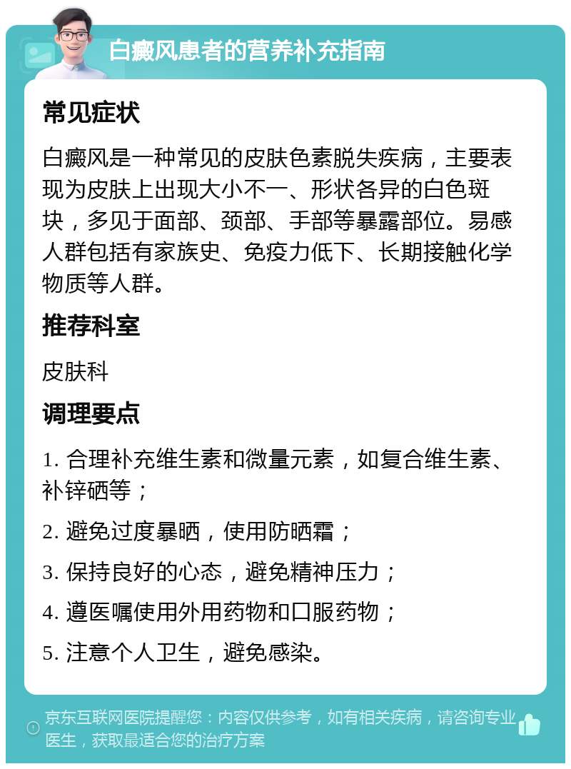 白癜风患者的营养补充指南 常见症状 白癜风是一种常见的皮肤色素脱失疾病，主要表现为皮肤上出现大小不一、形状各异的白色斑块，多见于面部、颈部、手部等暴露部位。易感人群包括有家族史、免疫力低下、长期接触化学物质等人群。 推荐科室 皮肤科 调理要点 1. 合理补充维生素和微量元素，如复合维生素、补锌硒等； 2. 避免过度暴晒，使用防晒霜； 3. 保持良好的心态，避免精神压力； 4. 遵医嘱使用外用药物和口服药物； 5. 注意个人卫生，避免感染。