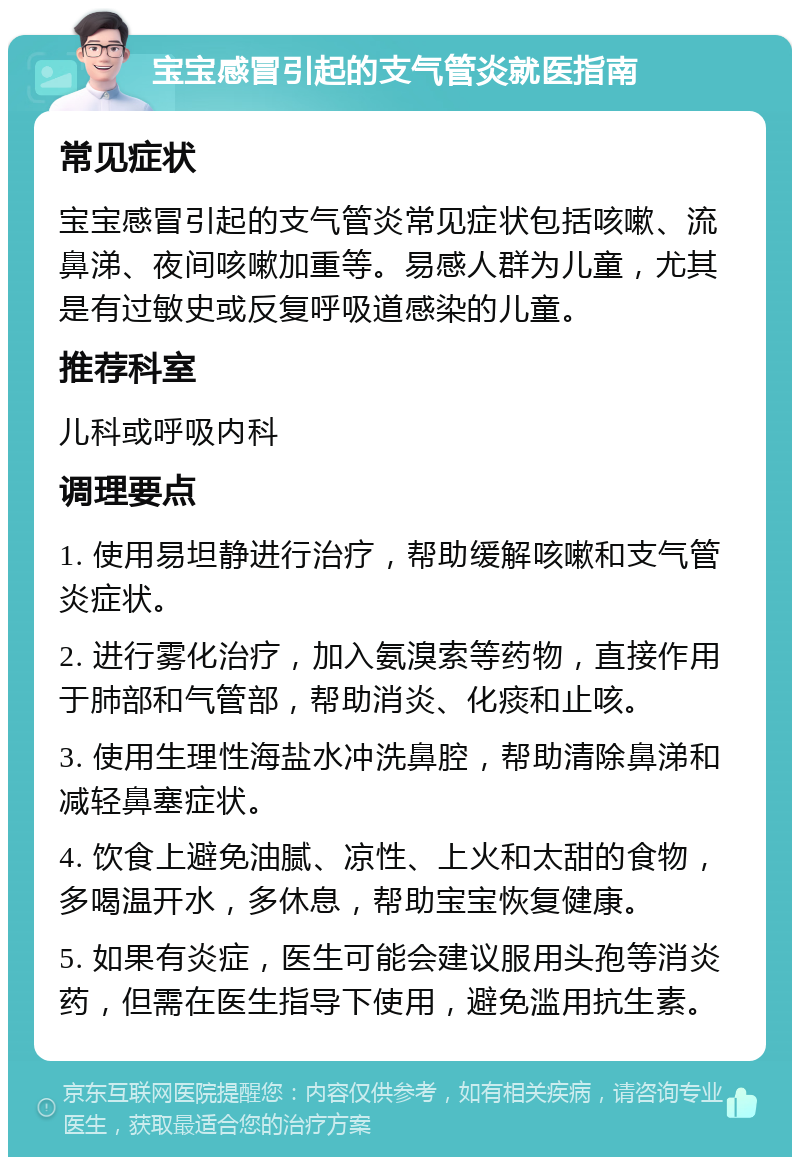 宝宝感冒引起的支气管炎就医指南 常见症状 宝宝感冒引起的支气管炎常见症状包括咳嗽、流鼻涕、夜间咳嗽加重等。易感人群为儿童，尤其是有过敏史或反复呼吸道感染的儿童。 推荐科室 儿科或呼吸内科 调理要点 1. 使用易坦静进行治疗，帮助缓解咳嗽和支气管炎症状。 2. 进行雾化治疗，加入氨溴索等药物，直接作用于肺部和气管部，帮助消炎、化痰和止咳。 3. 使用生理性海盐水冲洗鼻腔，帮助清除鼻涕和减轻鼻塞症状。 4. 饮食上避免油腻、凉性、上火和太甜的食物，多喝温开水，多休息，帮助宝宝恢复健康。 5. 如果有炎症，医生可能会建议服用头孢等消炎药，但需在医生指导下使用，避免滥用抗生素。