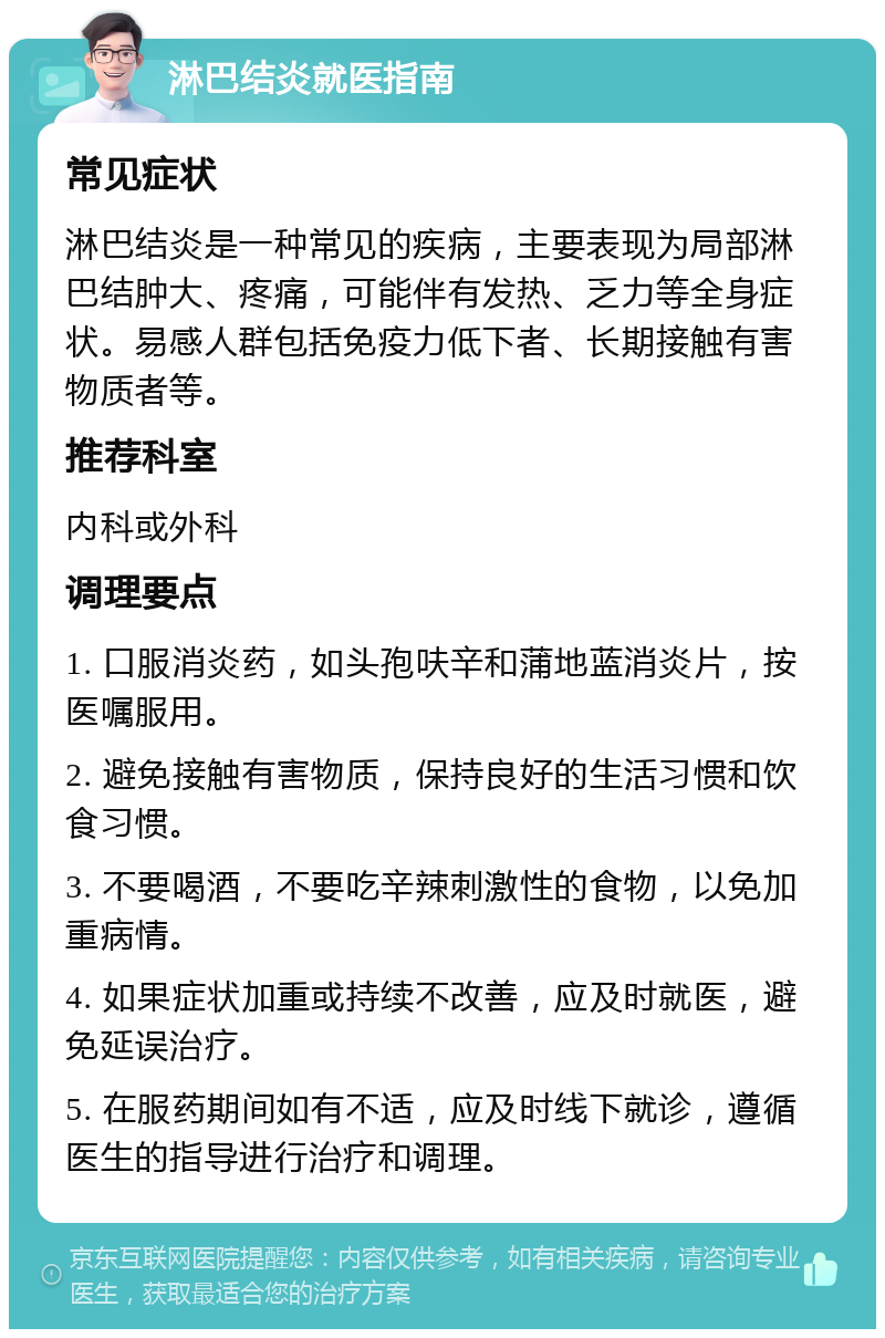 淋巴结炎就医指南 常见症状 淋巴结炎是一种常见的疾病，主要表现为局部淋巴结肿大、疼痛，可能伴有发热、乏力等全身症状。易感人群包括免疫力低下者、长期接触有害物质者等。 推荐科室 内科或外科 调理要点 1. 口服消炎药，如头孢呋辛和蒲地蓝消炎片，按医嘱服用。 2. 避免接触有害物质，保持良好的生活习惯和饮食习惯。 3. 不要喝酒，不要吃辛辣刺激性的食物，以免加重病情。 4. 如果症状加重或持续不改善，应及时就医，避免延误治疗。 5. 在服药期间如有不适，应及时线下就诊，遵循医生的指导进行治疗和调理。