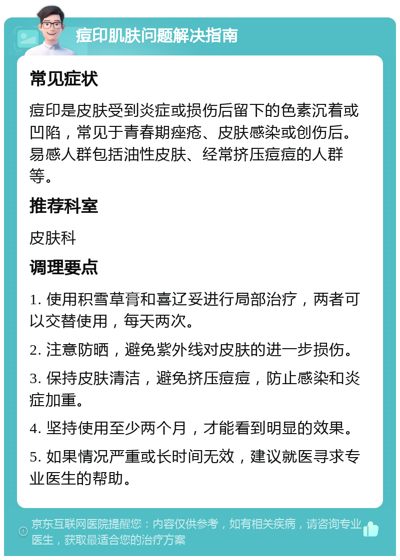 痘印肌肤问题解决指南 常见症状 痘印是皮肤受到炎症或损伤后留下的色素沉着或凹陷，常见于青春期痤疮、皮肤感染或创伤后。易感人群包括油性皮肤、经常挤压痘痘的人群等。 推荐科室 皮肤科 调理要点 1. 使用积雪草膏和喜辽妥进行局部治疗，两者可以交替使用，每天两次。 2. 注意防晒，避免紫外线对皮肤的进一步损伤。 3. 保持皮肤清洁，避免挤压痘痘，防止感染和炎症加重。 4. 坚持使用至少两个月，才能看到明显的效果。 5. 如果情况严重或长时间无效，建议就医寻求专业医生的帮助。