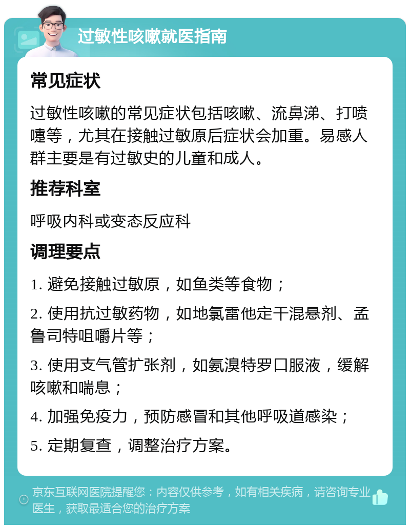 过敏性咳嗽就医指南 常见症状 过敏性咳嗽的常见症状包括咳嗽、流鼻涕、打喷嚏等，尤其在接触过敏原后症状会加重。易感人群主要是有过敏史的儿童和成人。 推荐科室 呼吸内科或变态反应科 调理要点 1. 避免接触过敏原，如鱼类等食物； 2. 使用抗过敏药物，如地氯雷他定干混悬剂、孟鲁司特咀嚼片等； 3. 使用支气管扩张剂，如氨溴特罗口服液，缓解咳嗽和喘息； 4. 加强免疫力，预防感冒和其他呼吸道感染； 5. 定期复查，调整治疗方案。