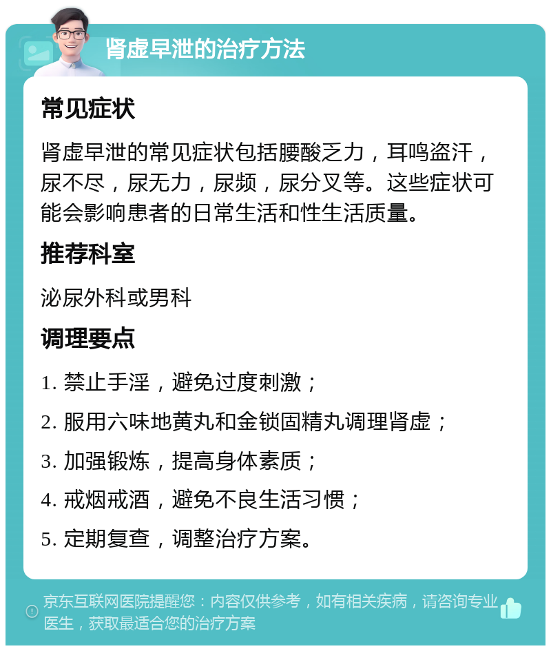 肾虚早泄的治疗方法 常见症状 肾虚早泄的常见症状包括腰酸乏力，耳鸣盗汗，尿不尽，尿无力，尿频，尿分叉等。这些症状可能会影响患者的日常生活和性生活质量。 推荐科室 泌尿外科或男科 调理要点 1. 禁止手淫，避免过度刺激； 2. 服用六味地黄丸和金锁固精丸调理肾虚； 3. 加强锻炼，提高身体素质； 4. 戒烟戒酒，避免不良生活习惯； 5. 定期复查，调整治疗方案。