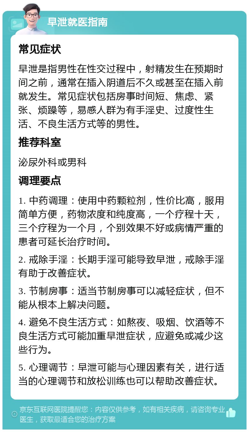 早泄就医指南 常见症状 早泄是指男性在性交过程中，射精发生在预期时间之前，通常在插入阴道后不久或甚至在插入前就发生。常见症状包括房事时间短、焦虑、紧张、烦躁等，易感人群为有手淫史、过度性生活、不良生活方式等的男性。 推荐科室 泌尿外科或男科 调理要点 1. 中药调理：使用中药颗粒剂，性价比高，服用简单方便，药物浓度和纯度高，一个疗程十天，三个疗程为一个月，个别效果不好或病情严重的患者可延长治疗时间。 2. 戒除手淫：长期手淫可能导致早泄，戒除手淫有助于改善症状。 3. 节制房事：适当节制房事可以减轻症状，但不能从根本上解决问题。 4. 避免不良生活方式：如熬夜、吸烟、饮酒等不良生活方式可能加重早泄症状，应避免或减少这些行为。 5. 心理调节：早泄可能与心理因素有关，进行适当的心理调节和放松训练也可以帮助改善症状。