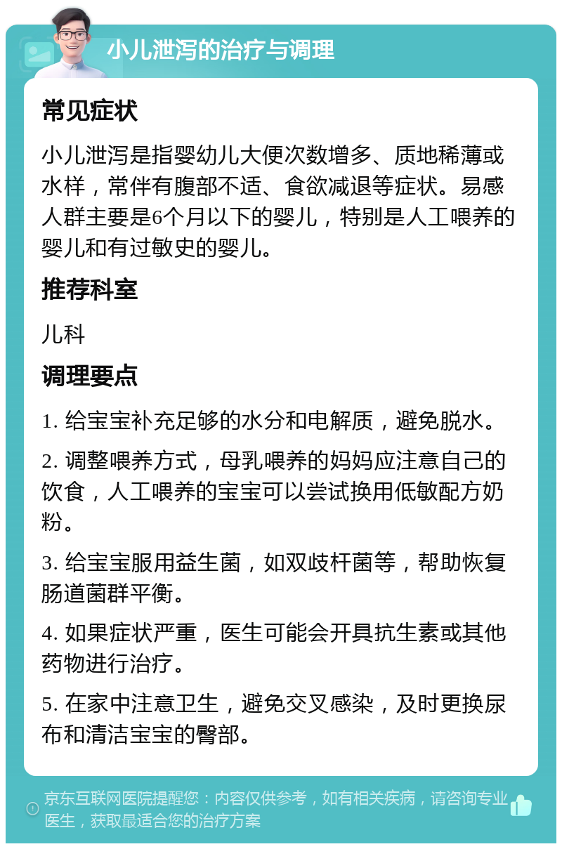 小儿泄泻的治疗与调理 常见症状 小儿泄泻是指婴幼儿大便次数增多、质地稀薄或水样，常伴有腹部不适、食欲减退等症状。易感人群主要是6个月以下的婴儿，特别是人工喂养的婴儿和有过敏史的婴儿。 推荐科室 儿科 调理要点 1. 给宝宝补充足够的水分和电解质，避免脱水。 2. 调整喂养方式，母乳喂养的妈妈应注意自己的饮食，人工喂养的宝宝可以尝试换用低敏配方奶粉。 3. 给宝宝服用益生菌，如双歧杆菌等，帮助恢复肠道菌群平衡。 4. 如果症状严重，医生可能会开具抗生素或其他药物进行治疗。 5. 在家中注意卫生，避免交叉感染，及时更换尿布和清洁宝宝的臀部。