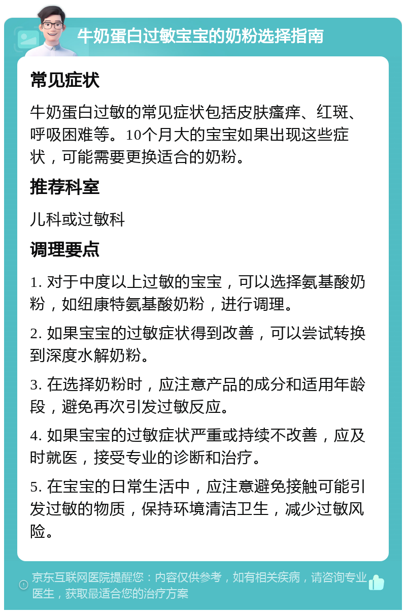 牛奶蛋白过敏宝宝的奶粉选择指南 常见症状 牛奶蛋白过敏的常见症状包括皮肤瘙痒、红斑、呼吸困难等。10个月大的宝宝如果出现这些症状，可能需要更换适合的奶粉。 推荐科室 儿科或过敏科 调理要点 1. 对于中度以上过敏的宝宝，可以选择氨基酸奶粉，如纽康特氨基酸奶粉，进行调理。 2. 如果宝宝的过敏症状得到改善，可以尝试转换到深度水解奶粉。 3. 在选择奶粉时，应注意产品的成分和适用年龄段，避免再次引发过敏反应。 4. 如果宝宝的过敏症状严重或持续不改善，应及时就医，接受专业的诊断和治疗。 5. 在宝宝的日常生活中，应注意避免接触可能引发过敏的物质，保持环境清洁卫生，减少过敏风险。