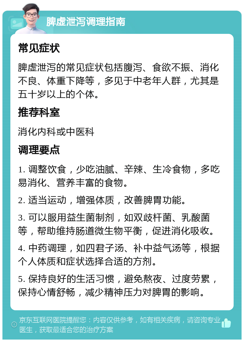 脾虚泄泻调理指南 常见症状 脾虚泄泻的常见症状包括腹泻、食欲不振、消化不良、体重下降等，多见于中老年人群，尤其是五十岁以上的个体。 推荐科室 消化内科或中医科 调理要点 1. 调整饮食，少吃油腻、辛辣、生冷食物，多吃易消化、营养丰富的食物。 2. 适当运动，增强体质，改善脾胃功能。 3. 可以服用益生菌制剂，如双歧杆菌、乳酸菌等，帮助维持肠道微生物平衡，促进消化吸收。 4. 中药调理，如四君子汤、补中益气汤等，根据个人体质和症状选择合适的方剂。 5. 保持良好的生活习惯，避免熬夜、过度劳累，保持心情舒畅，减少精神压力对脾胃的影响。