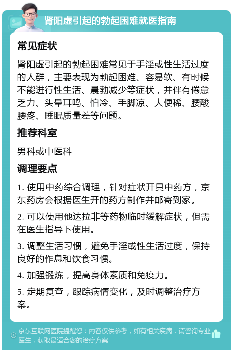 肾阳虚引起的勃起困难就医指南 常见症状 肾阳虚引起的勃起困难常见于手淫或性生活过度的人群，主要表现为勃起困难、容易软、有时候不能进行性生活、晨勃减少等症状，并伴有倦怠乏力、头晕耳鸣、怕冷、手脚凉、大便稀、腰酸腰疼、睡眠质量差等问题。 推荐科室 男科或中医科 调理要点 1. 使用中药综合调理，针对症状开具中药方，京东药房会根据医生开的药方制作并邮寄到家。 2. 可以使用他达拉非等药物临时缓解症状，但需在医生指导下使用。 3. 调整生活习惯，避免手淫或性生活过度，保持良好的作息和饮食习惯。 4. 加强锻炼，提高身体素质和免疫力。 5. 定期复查，跟踪病情变化，及时调整治疗方案。