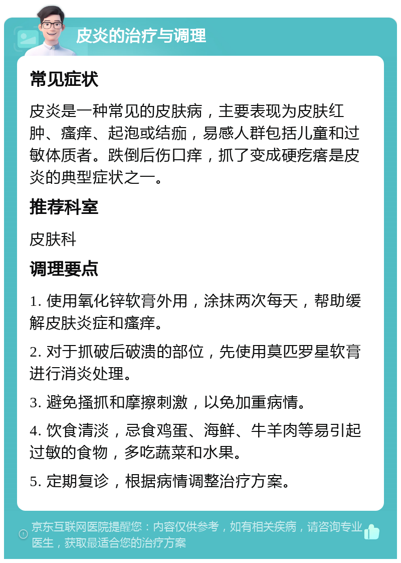 皮炎的治疗与调理 常见症状 皮炎是一种常见的皮肤病，主要表现为皮肤红肿、瘙痒、起泡或结痂，易感人群包括儿童和过敏体质者。跌倒后伤口痒，抓了变成硬疙瘩是皮炎的典型症状之一。 推荐科室 皮肤科 调理要点 1. 使用氧化锌软膏外用，涂抹两次每天，帮助缓解皮肤炎症和瘙痒。 2. 对于抓破后破溃的部位，先使用莫匹罗星软膏进行消炎处理。 3. 避免搔抓和摩擦刺激，以免加重病情。 4. 饮食清淡，忌食鸡蛋、海鲜、牛羊肉等易引起过敏的食物，多吃蔬菜和水果。 5. 定期复诊，根据病情调整治疗方案。