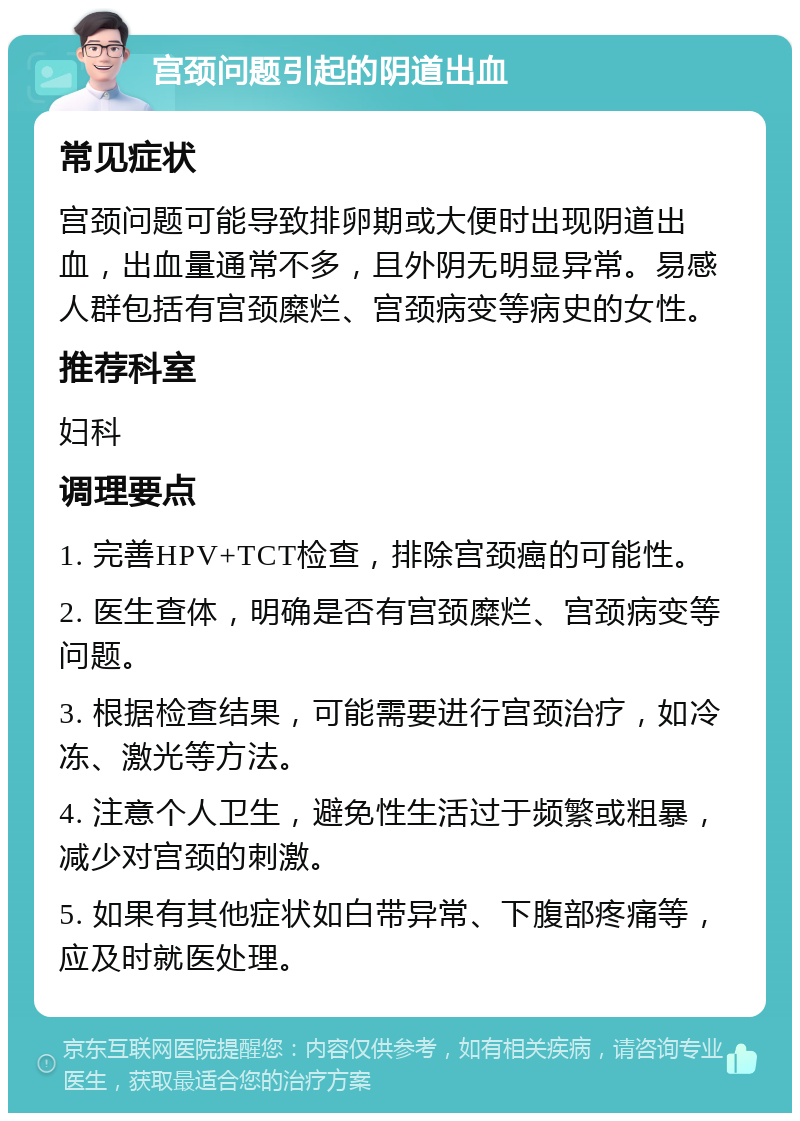 宫颈问题引起的阴道出血 常见症状 宫颈问题可能导致排卵期或大便时出现阴道出血，出血量通常不多，且外阴无明显异常。易感人群包括有宫颈糜烂、宫颈病变等病史的女性。 推荐科室 妇科 调理要点 1. 完善HPV+TCT检查，排除宫颈癌的可能性。 2. 医生查体，明确是否有宫颈糜烂、宫颈病变等问题。 3. 根据检查结果，可能需要进行宫颈治疗，如冷冻、激光等方法。 4. 注意个人卫生，避免性生活过于频繁或粗暴，减少对宫颈的刺激。 5. 如果有其他症状如白带异常、下腹部疼痛等，应及时就医处理。