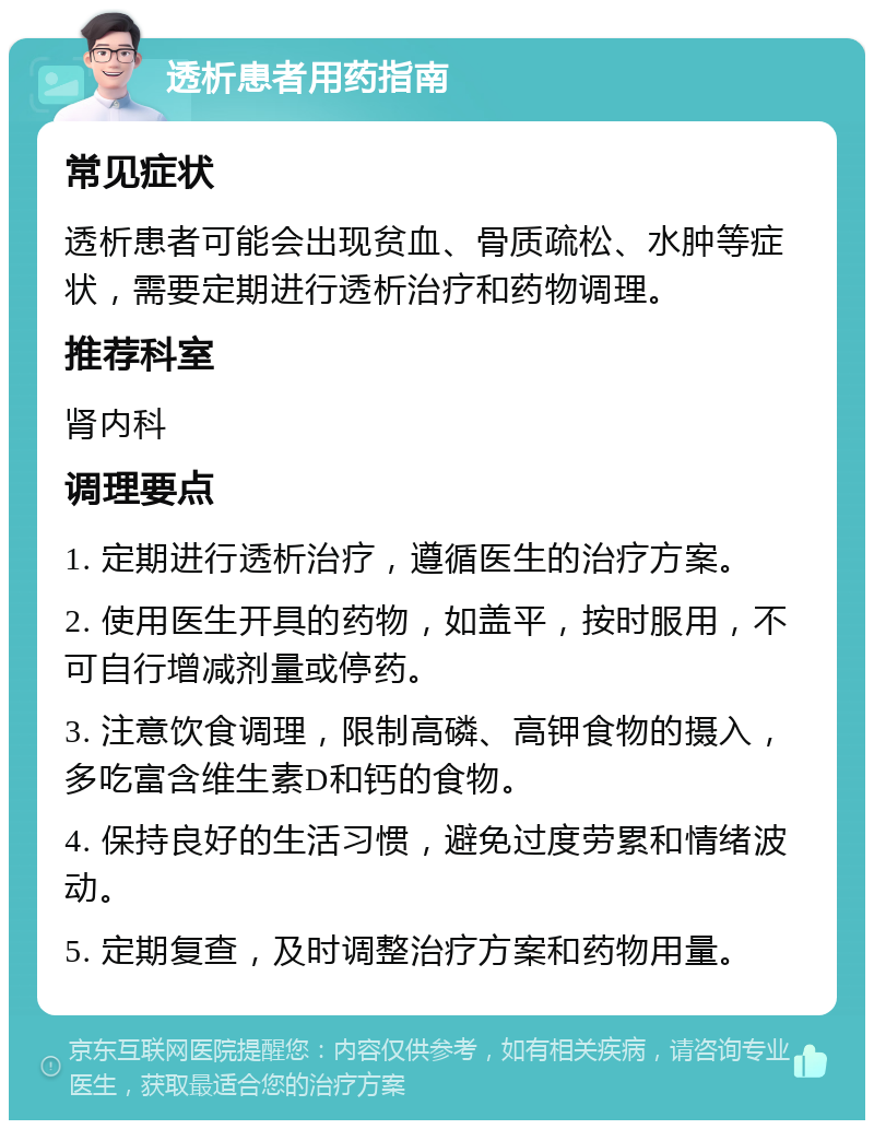 透析患者用药指南 常见症状 透析患者可能会出现贫血、骨质疏松、水肿等症状，需要定期进行透析治疗和药物调理。 推荐科室 肾内科 调理要点 1. 定期进行透析治疗，遵循医生的治疗方案。 2. 使用医生开具的药物，如盖平，按时服用，不可自行增减剂量或停药。 3. 注意饮食调理，限制高磷、高钾食物的摄入，多吃富含维生素D和钙的食物。 4. 保持良好的生活习惯，避免过度劳累和情绪波动。 5. 定期复查，及时调整治疗方案和药物用量。