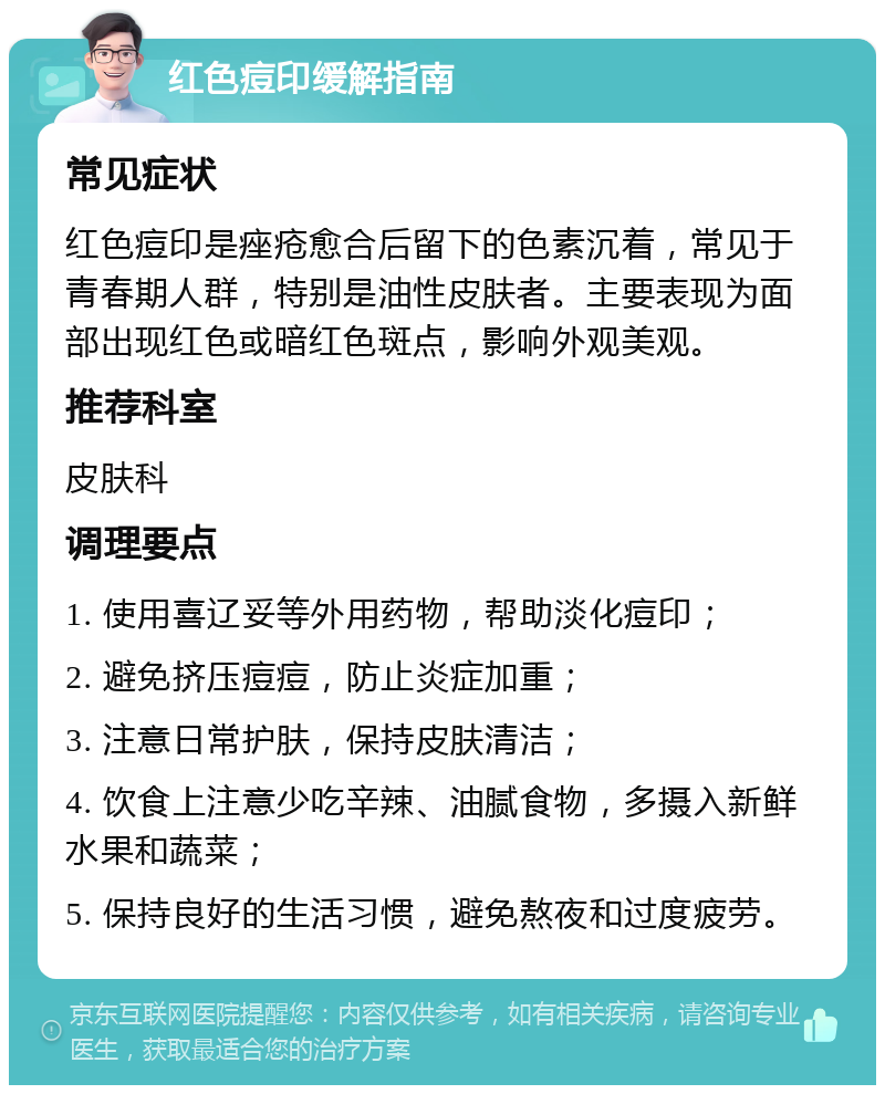 红色痘印缓解指南 常见症状 红色痘印是痤疮愈合后留下的色素沉着，常见于青春期人群，特别是油性皮肤者。主要表现为面部出现红色或暗红色斑点，影响外观美观。 推荐科室 皮肤科 调理要点 1. 使用喜辽妥等外用药物，帮助淡化痘印； 2. 避免挤压痘痘，防止炎症加重； 3. 注意日常护肤，保持皮肤清洁； 4. 饮食上注意少吃辛辣、油腻食物，多摄入新鲜水果和蔬菜； 5. 保持良好的生活习惯，避免熬夜和过度疲劳。