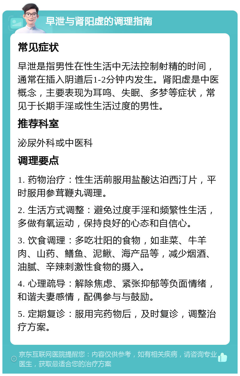 早泄与肾阳虚的调理指南 常见症状 早泄是指男性在性生活中无法控制射精的时间，通常在插入阴道后1-2分钟内发生。肾阳虚是中医概念，主要表现为耳鸣、失眠、多梦等症状，常见于长期手淫或性生活过度的男性。 推荐科室 泌尿外科或中医科 调理要点 1. 药物治疗：性生活前服用盐酸达泊西汀片，平时服用参茸鞭丸调理。 2. 生活方式调整：避免过度手淫和频繁性生活，多做有氧运动，保持良好的心态和自信心。 3. 饮食调理：多吃壮阳的食物，如韭菜、牛羊肉、山药、鳝鱼、泥鳅、海产品等，减少烟酒、油腻、辛辣刺激性食物的摄入。 4. 心理疏导：解除焦虑、紧张抑郁等负面情绪，和谐夫妻感情，配偶参与与鼓励。 5. 定期复诊：服用完药物后，及时复诊，调整治疗方案。