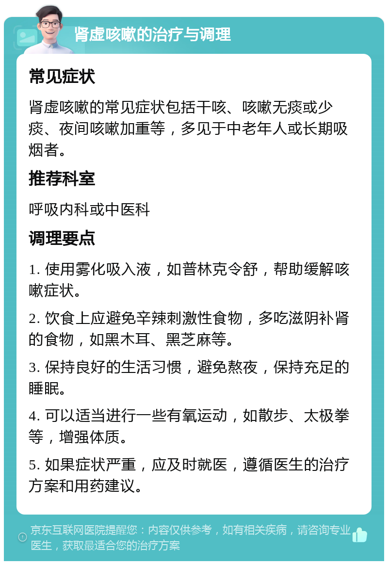 肾虚咳嗽的治疗与调理 常见症状 肾虚咳嗽的常见症状包括干咳、咳嗽无痰或少痰、夜间咳嗽加重等，多见于中老年人或长期吸烟者。 推荐科室 呼吸内科或中医科 调理要点 1. 使用雾化吸入液，如普林克令舒，帮助缓解咳嗽症状。 2. 饮食上应避免辛辣刺激性食物，多吃滋阴补肾的食物，如黑木耳、黑芝麻等。 3. 保持良好的生活习惯，避免熬夜，保持充足的睡眠。 4. 可以适当进行一些有氧运动，如散步、太极拳等，增强体质。 5. 如果症状严重，应及时就医，遵循医生的治疗方案和用药建议。