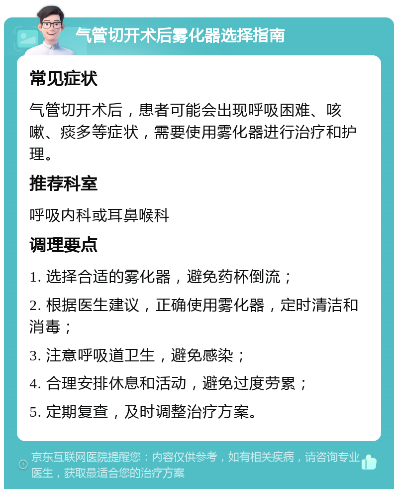 气管切开术后雾化器选择指南 常见症状 气管切开术后，患者可能会出现呼吸困难、咳嗽、痰多等症状，需要使用雾化器进行治疗和护理。 推荐科室 呼吸内科或耳鼻喉科 调理要点 1. 选择合适的雾化器，避免药杯倒流； 2. 根据医生建议，正确使用雾化器，定时清洁和消毒； 3. 注意呼吸道卫生，避免感染； 4. 合理安排休息和活动，避免过度劳累； 5. 定期复查，及时调整治疗方案。