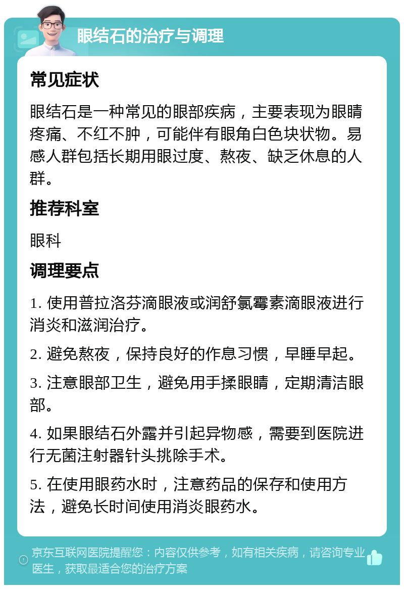 眼结石的治疗与调理 常见症状 眼结石是一种常见的眼部疾病，主要表现为眼睛疼痛、不红不肿，可能伴有眼角白色块状物。易感人群包括长期用眼过度、熬夜、缺乏休息的人群。 推荐科室 眼科 调理要点 1. 使用普拉洛芬滴眼液或润舒氯霉素滴眼液进行消炎和滋润治疗。 2. 避免熬夜，保持良好的作息习惯，早睡早起。 3. 注意眼部卫生，避免用手揉眼睛，定期清洁眼部。 4. 如果眼结石外露并引起异物感，需要到医院进行无菌注射器针头挑除手术。 5. 在使用眼药水时，注意药品的保存和使用方法，避免长时间使用消炎眼药水。