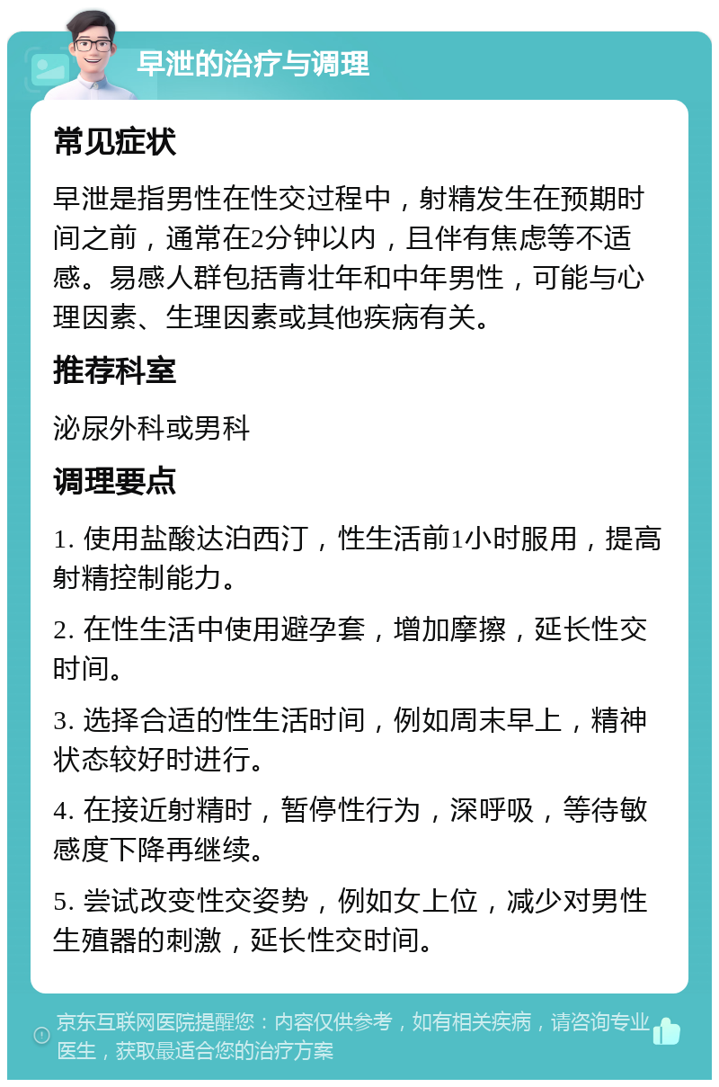 早泄的治疗与调理 常见症状 早泄是指男性在性交过程中，射精发生在预期时间之前，通常在2分钟以内，且伴有焦虑等不适感。易感人群包括青壮年和中年男性，可能与心理因素、生理因素或其他疾病有关。 推荐科室 泌尿外科或男科 调理要点 1. 使用盐酸达泊西汀，性生活前1小时服用，提高射精控制能力。 2. 在性生活中使用避孕套，增加摩擦，延长性交时间。 3. 选择合适的性生活时间，例如周末早上，精神状态较好时进行。 4. 在接近射精时，暂停性行为，深呼吸，等待敏感度下降再继续。 5. 尝试改变性交姿势，例如女上位，减少对男性生殖器的刺激，延长性交时间。