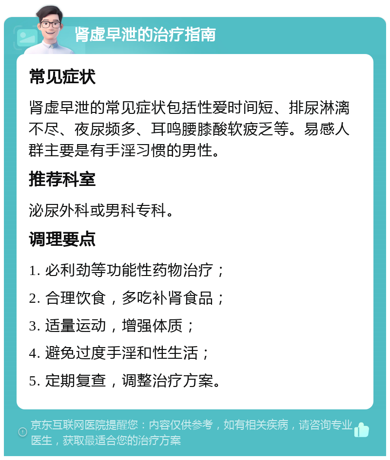 肾虚早泄的治疗指南 常见症状 肾虚早泄的常见症状包括性爱时间短、排尿淋漓不尽、夜尿频多、耳鸣腰膝酸软疲乏等。易感人群主要是有手淫习惯的男性。 推荐科室 泌尿外科或男科专科。 调理要点 1. 必利劲等功能性药物治疗； 2. 合理饮食，多吃补肾食品； 3. 适量运动，增强体质； 4. 避免过度手淫和性生活； 5. 定期复查，调整治疗方案。