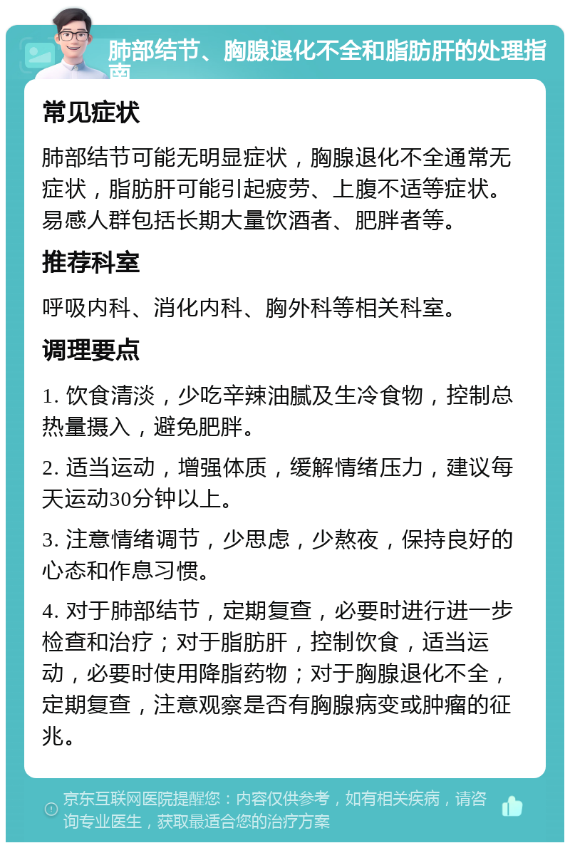 肺部结节、胸腺退化不全和脂肪肝的处理指南 常见症状 肺部结节可能无明显症状，胸腺退化不全通常无症状，脂肪肝可能引起疲劳、上腹不适等症状。易感人群包括长期大量饮酒者、肥胖者等。 推荐科室 呼吸内科、消化内科、胸外科等相关科室。 调理要点 1. 饮食清淡，少吃辛辣油腻及生冷食物，控制总热量摄入，避免肥胖。 2. 适当运动，增强体质，缓解情绪压力，建议每天运动30分钟以上。 3. 注意情绪调节，少思虑，少熬夜，保持良好的心态和作息习惯。 4. 对于肺部结节，定期复查，必要时进行进一步检查和治疗；对于脂肪肝，控制饮食，适当运动，必要时使用降脂药物；对于胸腺退化不全，定期复查，注意观察是否有胸腺病变或肿瘤的征兆。