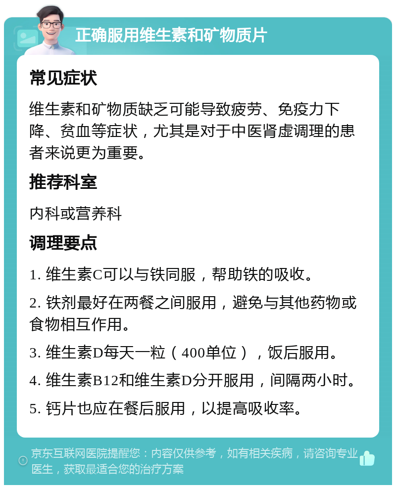 正确服用维生素和矿物质片 常见症状 维生素和矿物质缺乏可能导致疲劳、免疫力下降、贫血等症状，尤其是对于中医肾虚调理的患者来说更为重要。 推荐科室 内科或营养科 调理要点 1. 维生素C可以与铁同服，帮助铁的吸收。 2. 铁剂最好在两餐之间服用，避免与其他药物或食物相互作用。 3. 维生素D每天一粒（400单位），饭后服用。 4. 维生素B12和维生素D分开服用，间隔两小时。 5. 钙片也应在餐后服用，以提高吸收率。