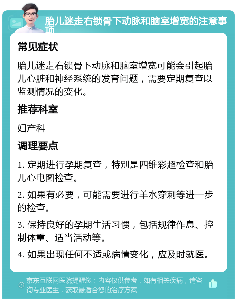 胎儿迷走右锁骨下动脉和脑室增宽的注意事项 常见症状 胎儿迷走右锁骨下动脉和脑室增宽可能会引起胎儿心脏和神经系统的发育问题，需要定期复查以监测情况的变化。 推荐科室 妇产科 调理要点 1. 定期进行孕期复查，特别是四维彩超检查和胎儿心电图检查。 2. 如果有必要，可能需要进行羊水穿刺等进一步的检查。 3. 保持良好的孕期生活习惯，包括规律作息、控制体重、适当活动等。 4. 如果出现任何不适或病情变化，应及时就医。