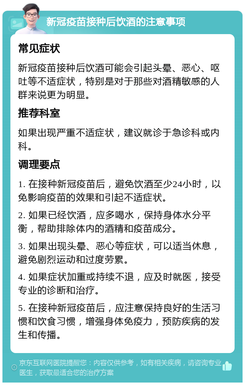 新冠疫苗接种后饮酒的注意事项 常见症状 新冠疫苗接种后饮酒可能会引起头晕、恶心、呕吐等不适症状，特别是对于那些对酒精敏感的人群来说更为明显。 推荐科室 如果出现严重不适症状，建议就诊于急诊科或内科。 调理要点 1. 在接种新冠疫苗后，避免饮酒至少24小时，以免影响疫苗的效果和引起不适症状。 2. 如果已经饮酒，应多喝水，保持身体水分平衡，帮助排除体内的酒精和疫苗成分。 3. 如果出现头晕、恶心等症状，可以适当休息，避免剧烈运动和过度劳累。 4. 如果症状加重或持续不退，应及时就医，接受专业的诊断和治疗。 5. 在接种新冠疫苗后，应注意保持良好的生活习惯和饮食习惯，增强身体免疫力，预防疾病的发生和传播。