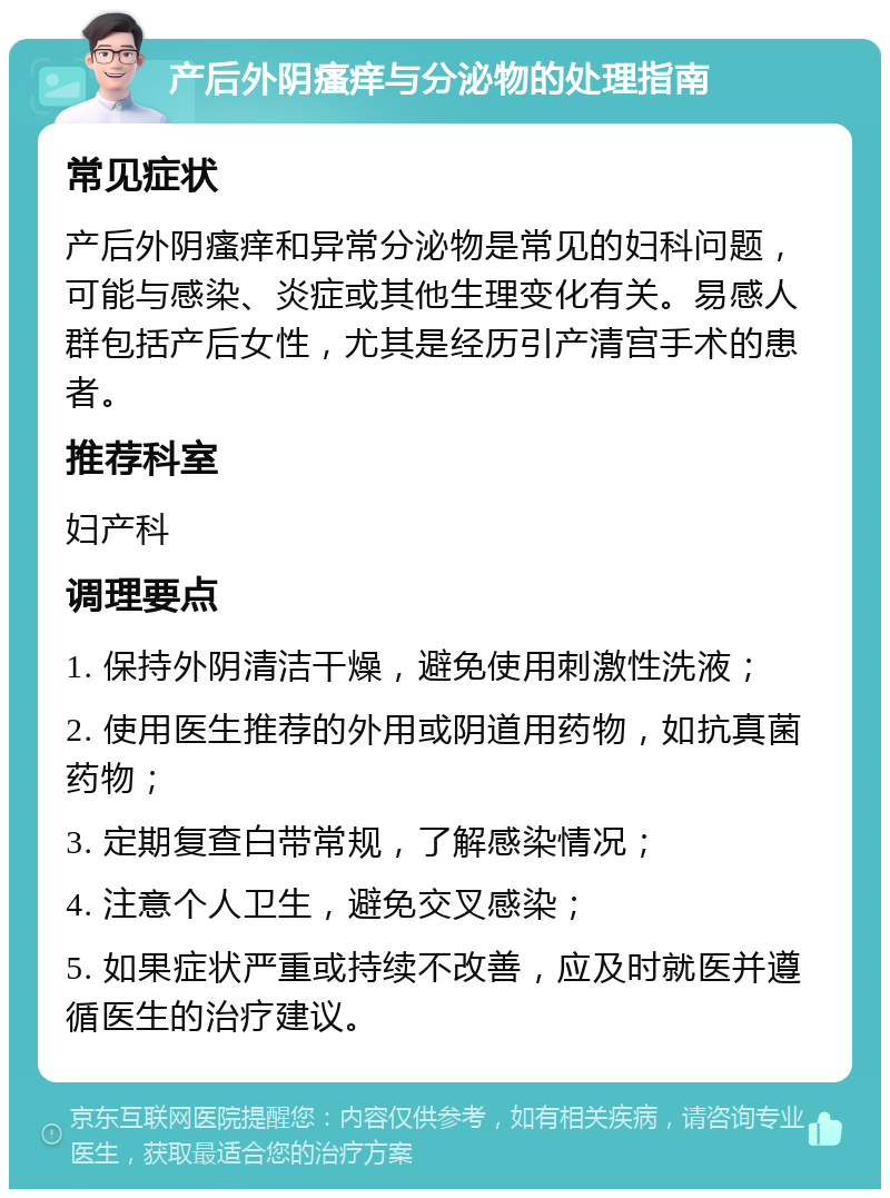 产后外阴瘙痒与分泌物的处理指南 常见症状 产后外阴瘙痒和异常分泌物是常见的妇科问题，可能与感染、炎症或其他生理变化有关。易感人群包括产后女性，尤其是经历引产清宫手术的患者。 推荐科室 妇产科 调理要点 1. 保持外阴清洁干燥，避免使用刺激性洗液； 2. 使用医生推荐的外用或阴道用药物，如抗真菌药物； 3. 定期复查白带常规，了解感染情况； 4. 注意个人卫生，避免交叉感染； 5. 如果症状严重或持续不改善，应及时就医并遵循医生的治疗建议。