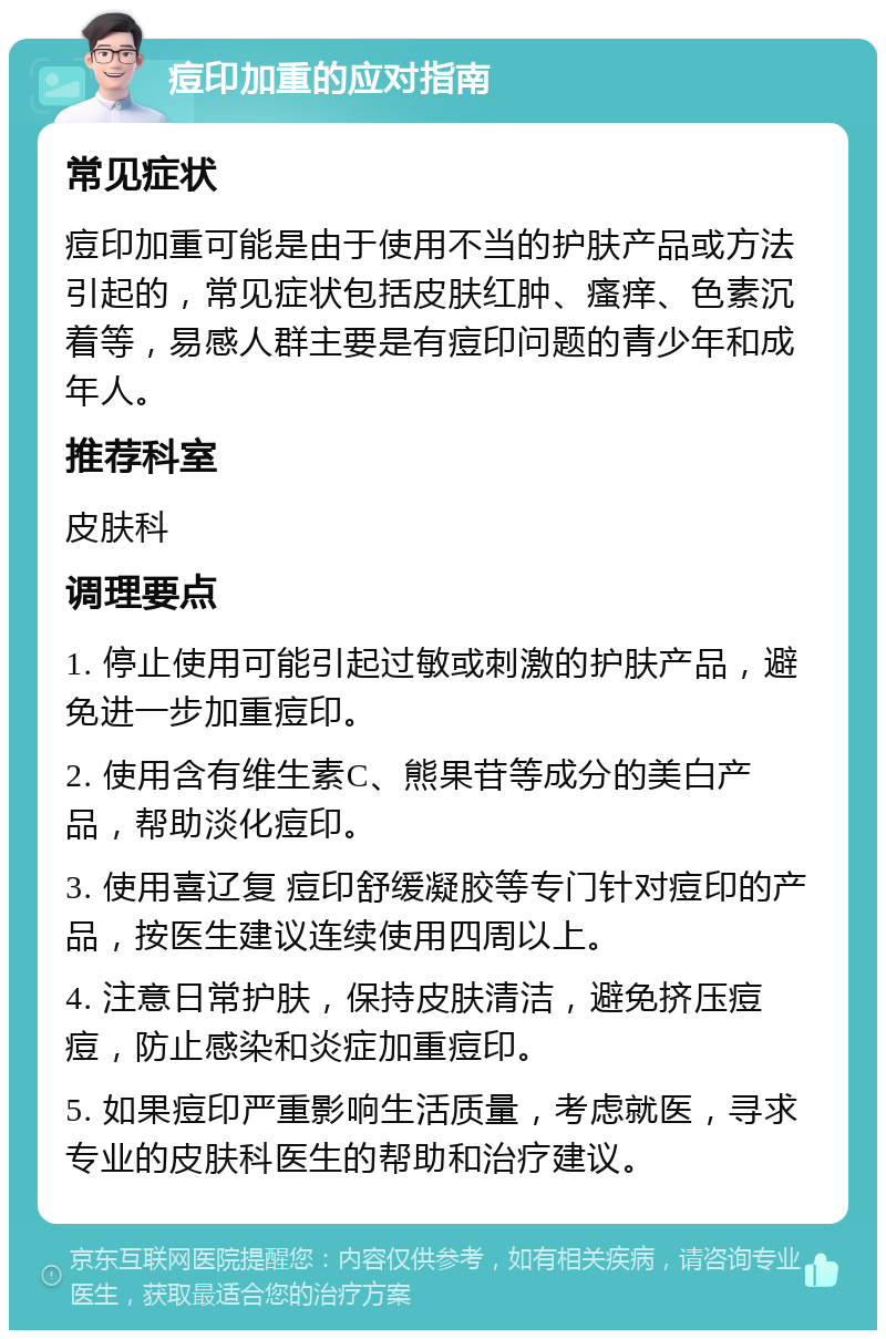 痘印加重的应对指南 常见症状 痘印加重可能是由于使用不当的护肤产品或方法引起的，常见症状包括皮肤红肿、瘙痒、色素沉着等，易感人群主要是有痘印问题的青少年和成年人。 推荐科室 皮肤科 调理要点 1. 停止使用可能引起过敏或刺激的护肤产品，避免进一步加重痘印。 2. 使用含有维生素C、熊果苷等成分的美白产品，帮助淡化痘印。 3. 使用喜辽复 痘印舒缓凝胶等专门针对痘印的产品，按医生建议连续使用四周以上。 4. 注意日常护肤，保持皮肤清洁，避免挤压痘痘，防止感染和炎症加重痘印。 5. 如果痘印严重影响生活质量，考虑就医，寻求专业的皮肤科医生的帮助和治疗建议。