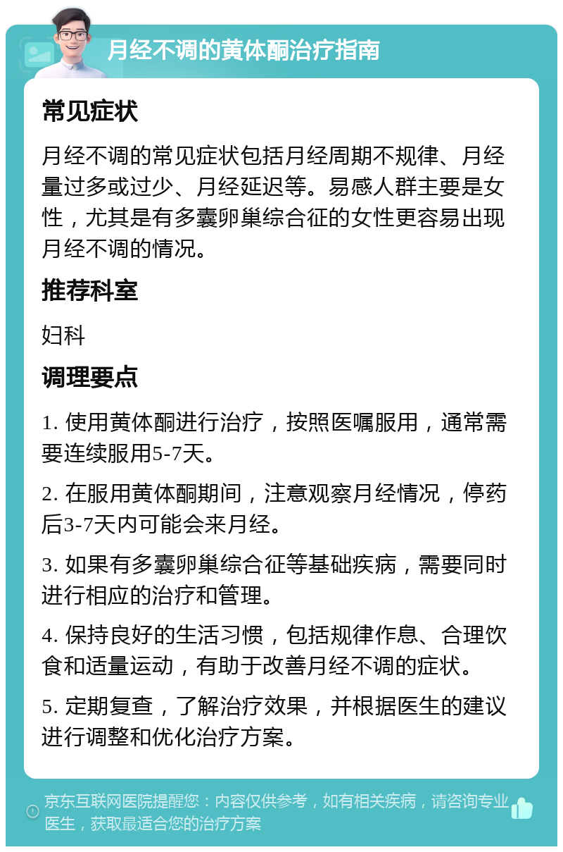 月经不调的黄体酮治疗指南 常见症状 月经不调的常见症状包括月经周期不规律、月经量过多或过少、月经延迟等。易感人群主要是女性，尤其是有多囊卵巢综合征的女性更容易出现月经不调的情况。 推荐科室 妇科 调理要点 1. 使用黄体酮进行治疗，按照医嘱服用，通常需要连续服用5-7天。 2. 在服用黄体酮期间，注意观察月经情况，停药后3-7天内可能会来月经。 3. 如果有多囊卵巢综合征等基础疾病，需要同时进行相应的治疗和管理。 4. 保持良好的生活习惯，包括规律作息、合理饮食和适量运动，有助于改善月经不调的症状。 5. 定期复查，了解治疗效果，并根据医生的建议进行调整和优化治疗方案。