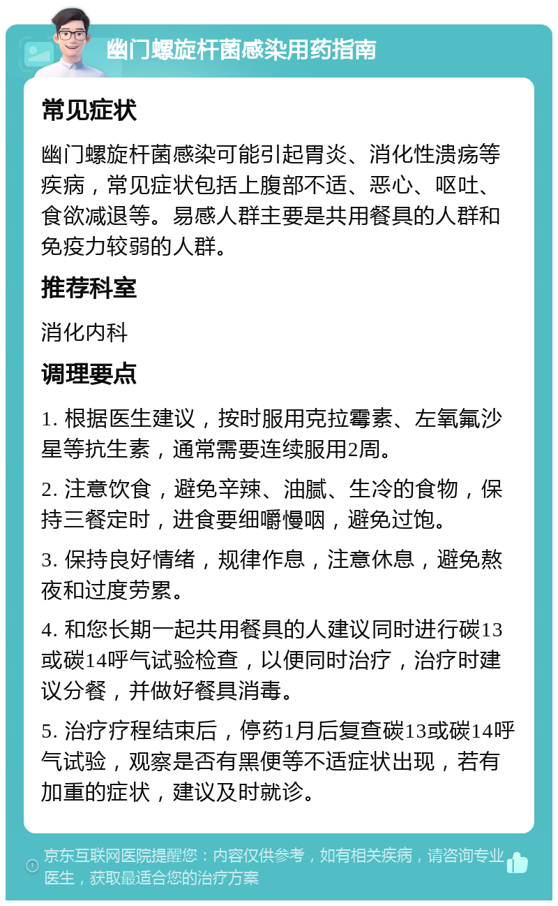 幽门螺旋杆菌感染用药指南 常见症状 幽门螺旋杆菌感染可能引起胃炎、消化性溃疡等疾病，常见症状包括上腹部不适、恶心、呕吐、食欲减退等。易感人群主要是共用餐具的人群和免疫力较弱的人群。 推荐科室 消化内科 调理要点 1. 根据医生建议，按时服用克拉霉素、左氧氟沙星等抗生素，通常需要连续服用2周。 2. 注意饮食，避免辛辣、油腻、生冷的食物，保持三餐定时，进食要细嚼慢咽，避免过饱。 3. 保持良好情绪，规律作息，注意休息，避免熬夜和过度劳累。 4. 和您长期一起共用餐具的人建议同时进行碳13或碳14呼气试验检查，以便同时治疗，治疗时建议分餐，并做好餐具消毒。 5. 治疗疗程结束后，停药1月后复查碳13或碳14呼气试验，观察是否有黑便等不适症状出现，若有加重的症状，建议及时就诊。