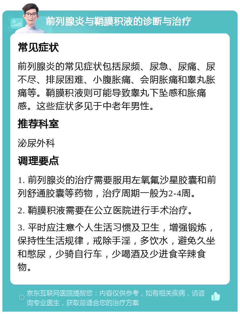 前列腺炎与鞘膜积液的诊断与治疗 常见症状 前列腺炎的常见症状包括尿频、尿急、尿痛、尿不尽、排尿困难、小腹胀痛、会阴胀痛和睾丸胀痛等。鞘膜积液则可能导致睾丸下坠感和胀痛感。这些症状多见于中老年男性。 推荐科室 泌尿外科 调理要点 1. 前列腺炎的治疗需要服用左氧氟沙星胶囊和前列舒通胶囊等药物，治疗周期一般为2-4周。 2. 鞘膜积液需要在公立医院进行手术治疗。 3. 平时应注意个人生活习惯及卫生，增强锻炼，保持性生活规律，戒除手淫，多饮水，避免久坐和憋尿，少骑自行车，少喝酒及少进食辛辣食物。