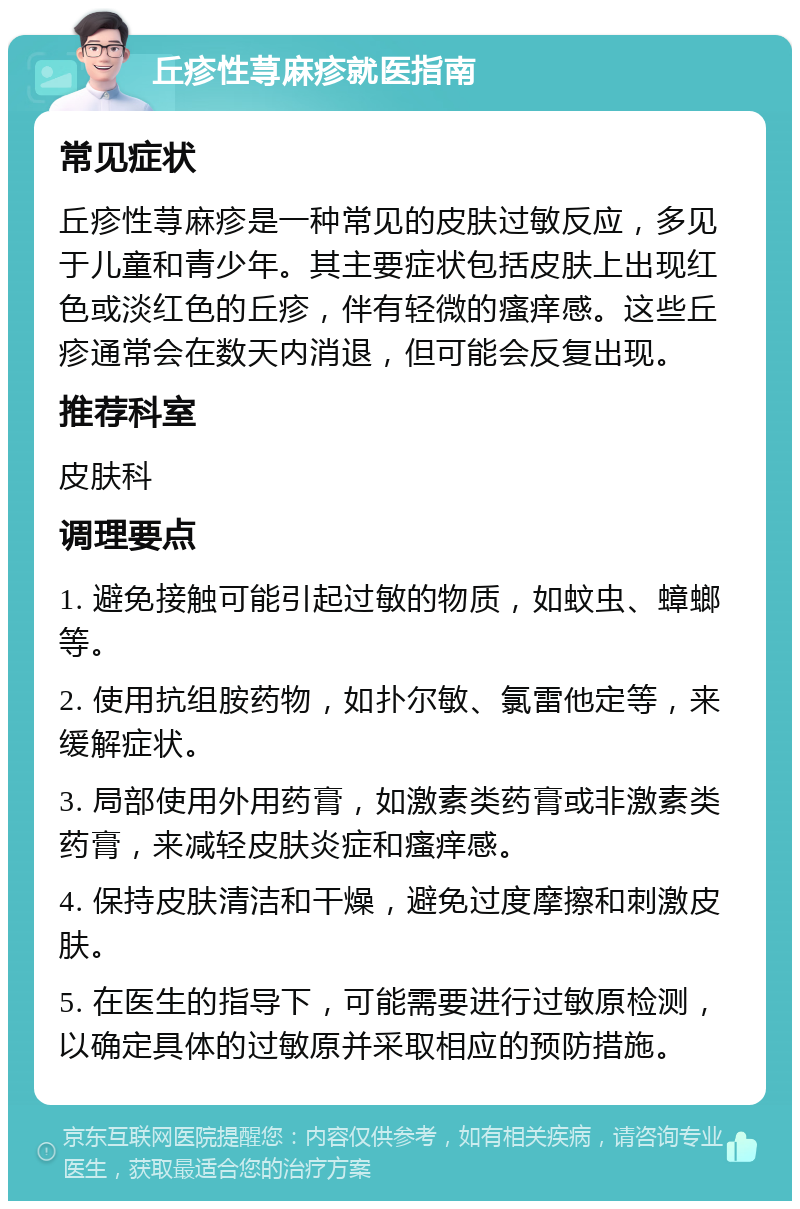 丘疹性荨麻疹就医指南 常见症状 丘疹性荨麻疹是一种常见的皮肤过敏反应，多见于儿童和青少年。其主要症状包括皮肤上出现红色或淡红色的丘疹，伴有轻微的瘙痒感。这些丘疹通常会在数天内消退，但可能会反复出现。 推荐科室 皮肤科 调理要点 1. 避免接触可能引起过敏的物质，如蚊虫、蟑螂等。 2. 使用抗组胺药物，如扑尔敏、氯雷他定等，来缓解症状。 3. 局部使用外用药膏，如激素类药膏或非激素类药膏，来减轻皮肤炎症和瘙痒感。 4. 保持皮肤清洁和干燥，避免过度摩擦和刺激皮肤。 5. 在医生的指导下，可能需要进行过敏原检测，以确定具体的过敏原并采取相应的预防措施。